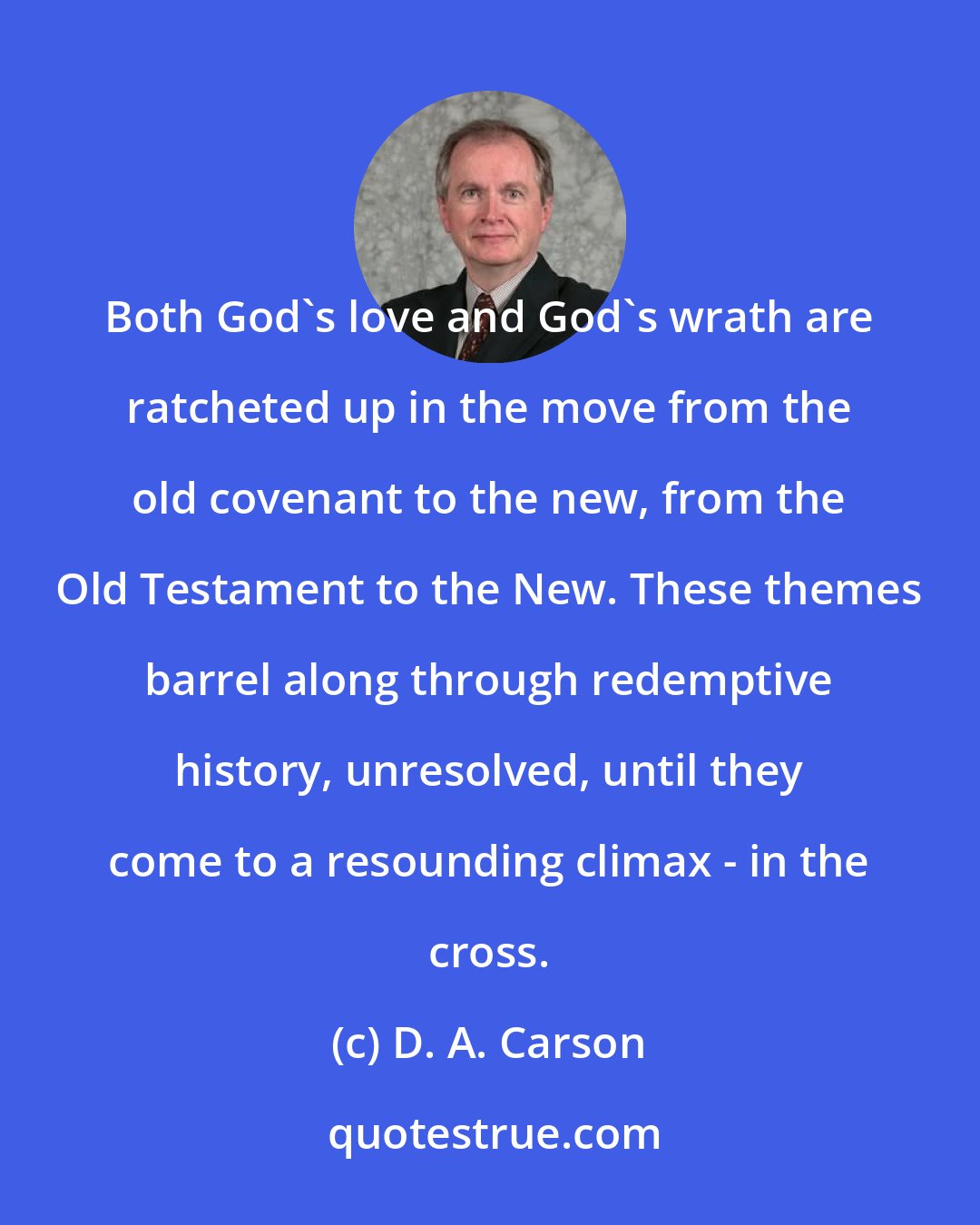 D. A. Carson: Both God's love and God's wrath are ratcheted up in the move from the old covenant to the new, from the Old Testament to the New. These themes barrel along through redemptive history, unresolved, until they come to a resounding climax - in the cross.