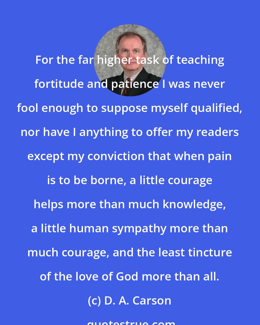 D. A. Carson: For the far higher task of teaching fortitude and patience I was never fool enough to suppose myself qualified, nor have I anything to offer my readers except my conviction that when pain is to be borne, a little courage helps more than much knowledge, a little human sympathy more than much courage, and the least tincture of the love of God more than all.