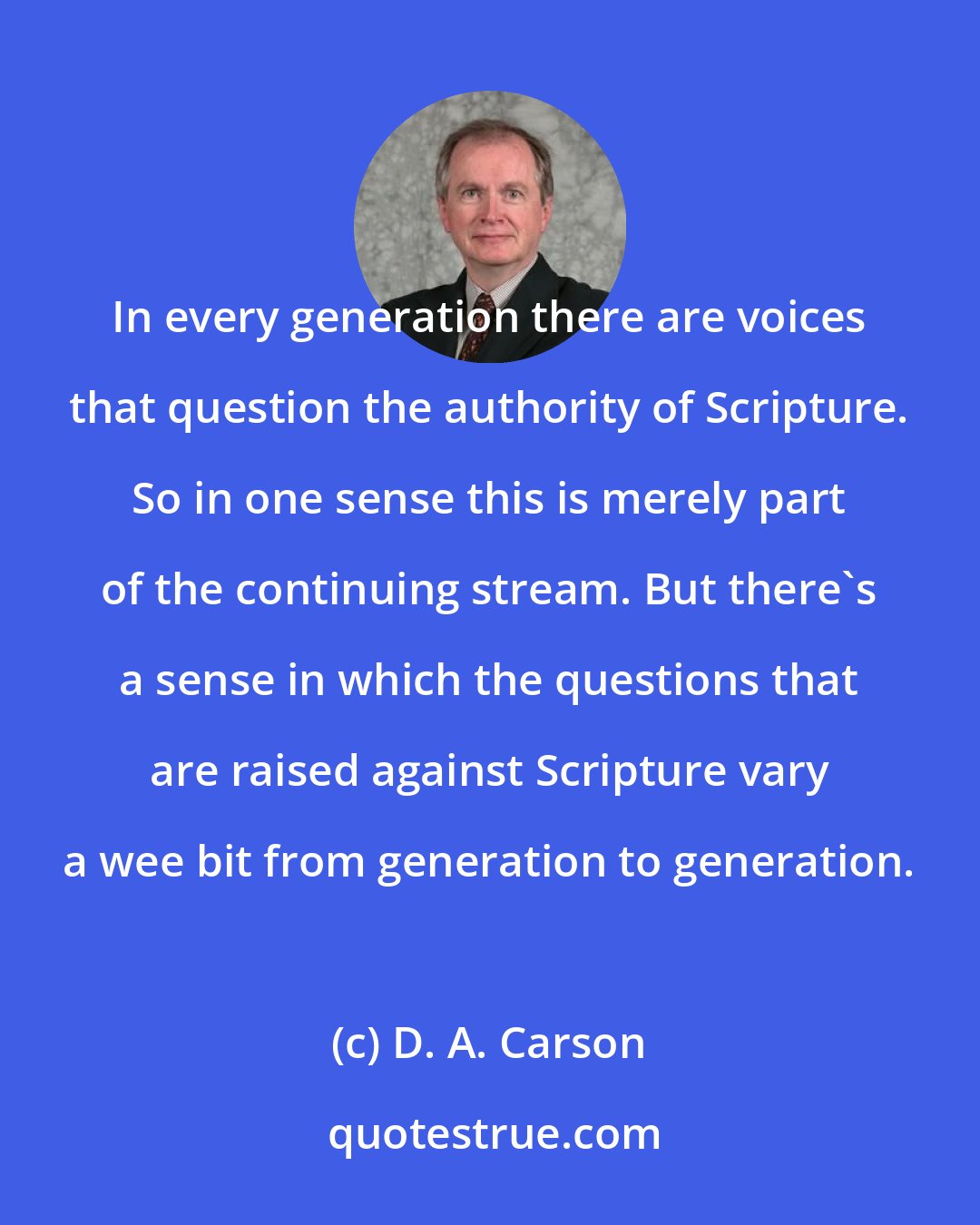 D. A. Carson: In every generation there are voices that question the authority of Scripture. So in one sense this is merely part of the continuing stream. But there's a sense in which the questions that are raised against Scripture vary a wee bit from generation to generation.