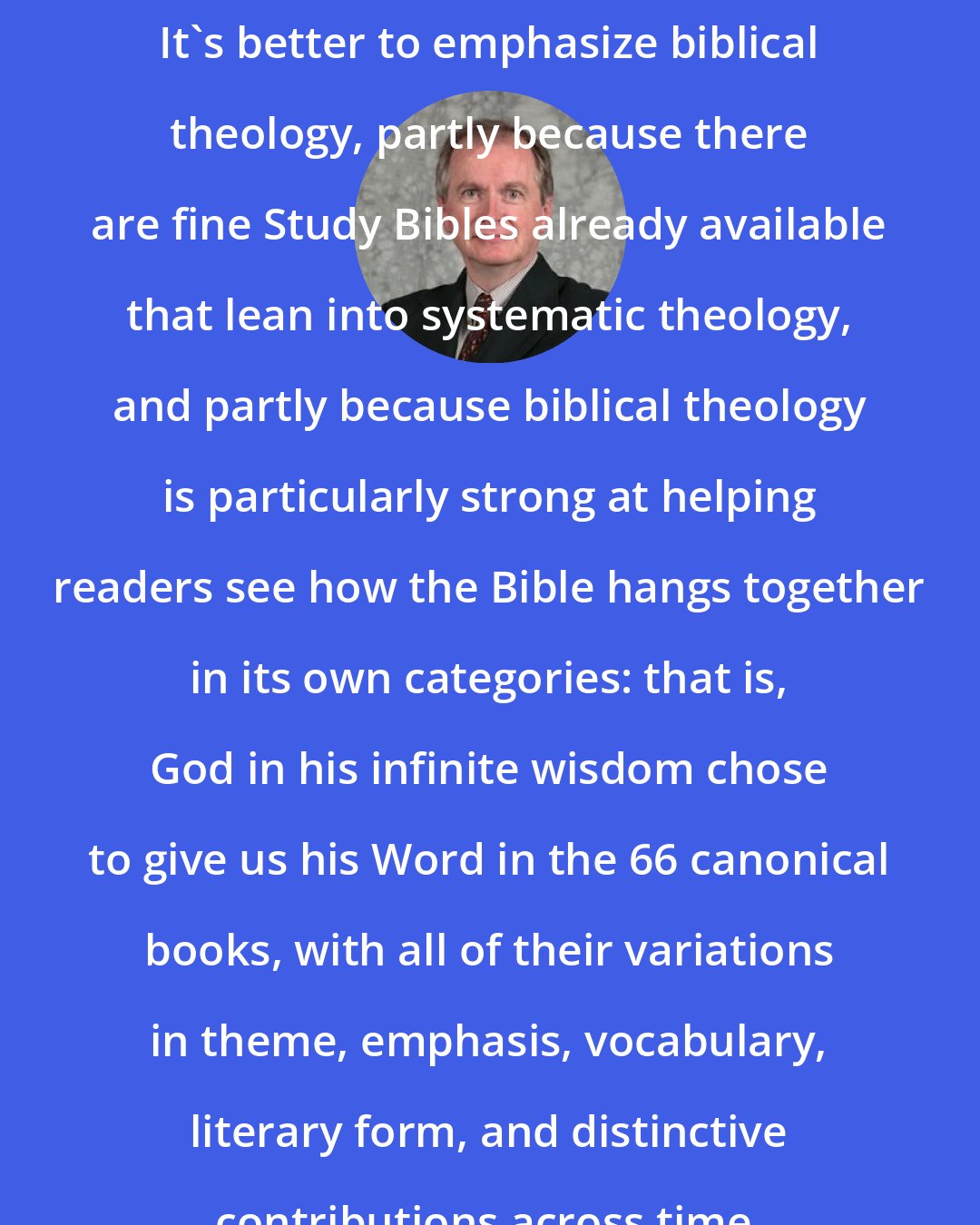 D. A. Carson: It's better to emphasize biblical theology, partly because there are fine Study Bibles already available that lean into systematic theology, and partly because biblical theology is particularly strong at helping readers see how the Bible hangs together in its own categories: that is, God in his infinite wisdom chose to give us his Word in the 66 canonical books, with all of their variations in theme, emphasis, vocabulary, literary form, and distinctive contributions across time.