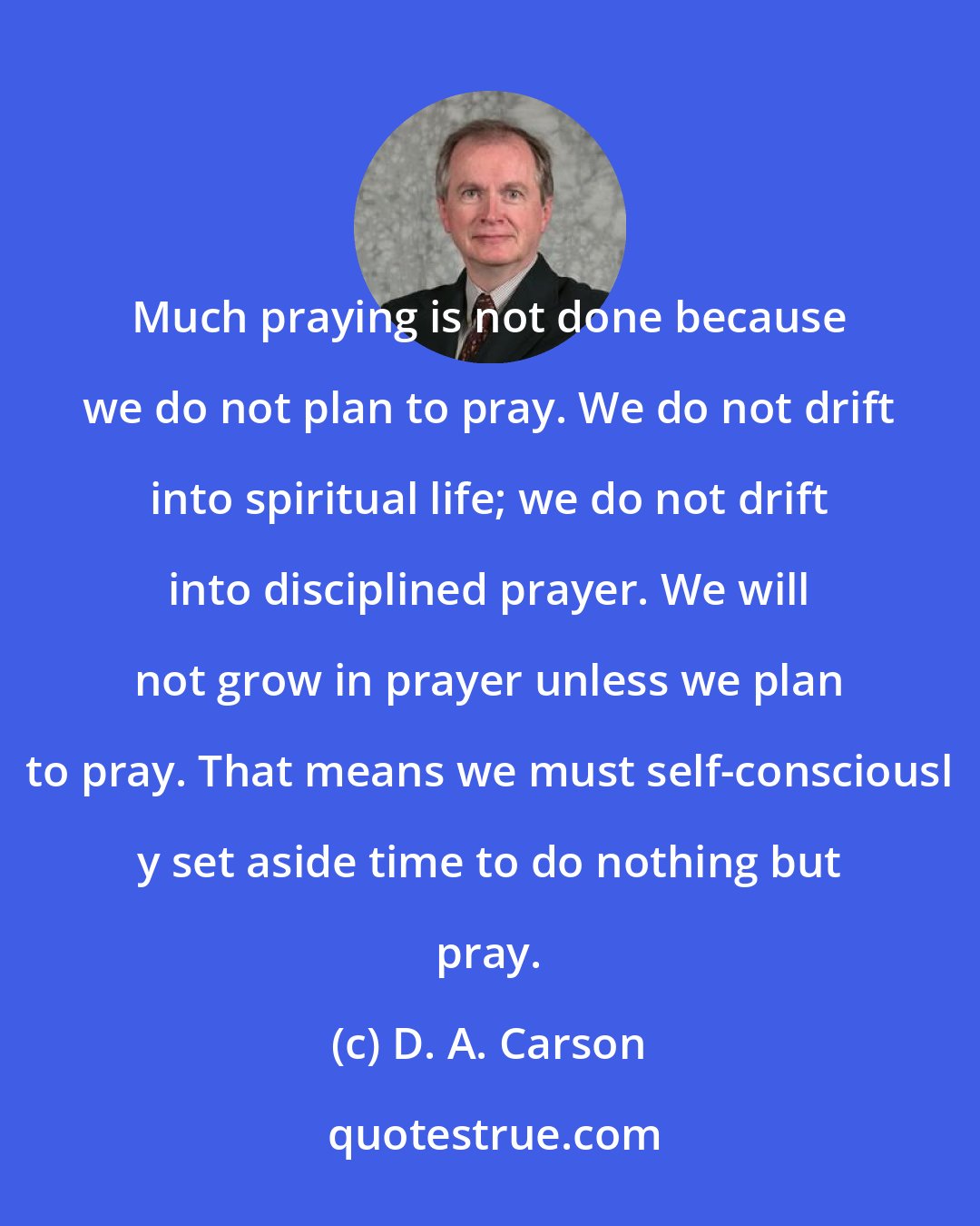 D. A. Carson: Much praying is not done because we do not plan to pray. We do not drift into spiritual life; we do not drift into disciplined prayer. We will not grow in prayer unless we plan to pray. That means we must self-consciousl y set aside time to do nothing but pray.