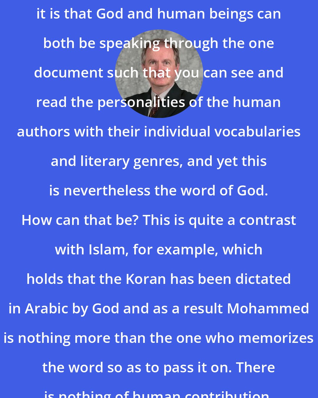 D. A. Carson: Others have questions about how it is that God and human beings can both be speaking through the one document such that you can see and read the personalities of the human authors with their individual vocabularies and literary genres, and yet this is nevertheless the word of God. How can that be? This is quite a contrast with Islam, for example, which holds that the Koran has been dictated in Arabic by God and as a result Mohammed is nothing more than the one who memorizes the word so as to pass it on. There is nothing of human contribution.