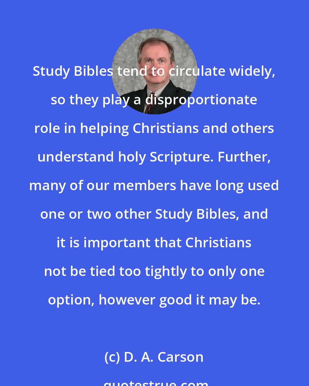 D. A. Carson: Study Bibles tend to circulate widely, so they play a disproportionate role in helping Christians and others understand holy Scripture. Further, many of our members have long used one or two other Study Bibles, and it is important that Christians not be tied too tightly to only one option, however good it may be.