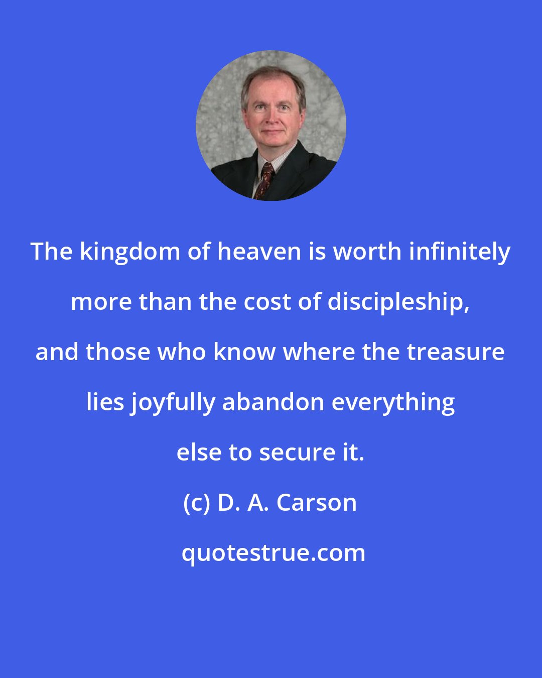 D. A. Carson: The kingdom of heaven is worth infinitely more than the cost of discipleship, and those who know where the treasure lies joyfully abandon everything else to secure it.