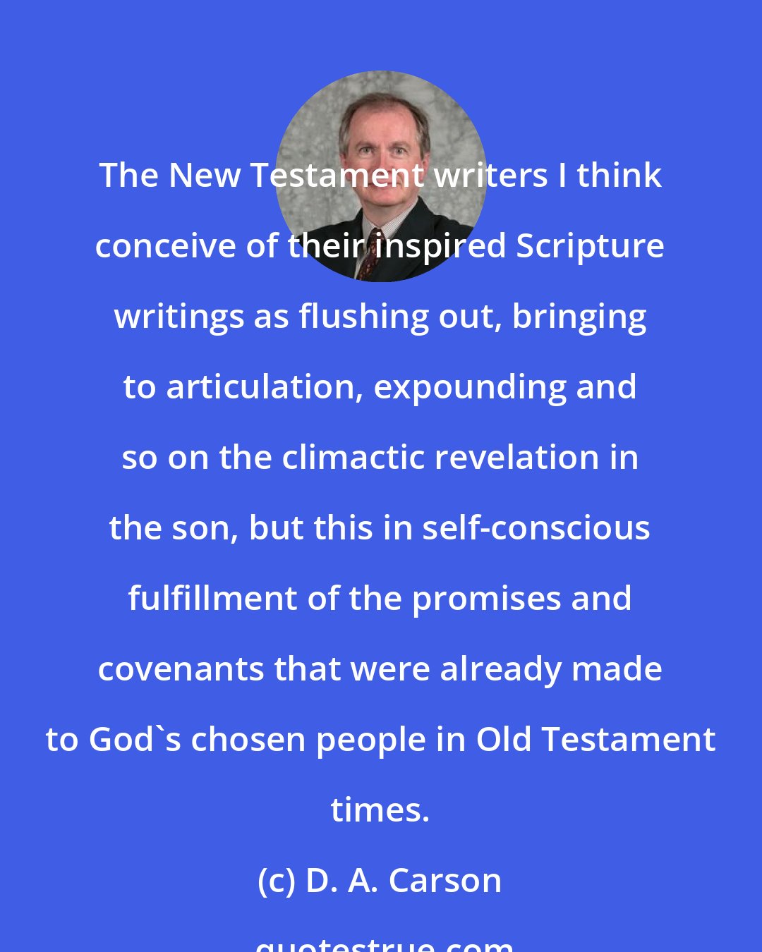 D. A. Carson: The New Testament writers I think conceive of their inspired Scripture writings as flushing out, bringing to articulation, expounding and so on the climactic revelation in the son, but this in self-conscious fulfillment of the promises and covenants that were already made to God's chosen people in Old Testament times.