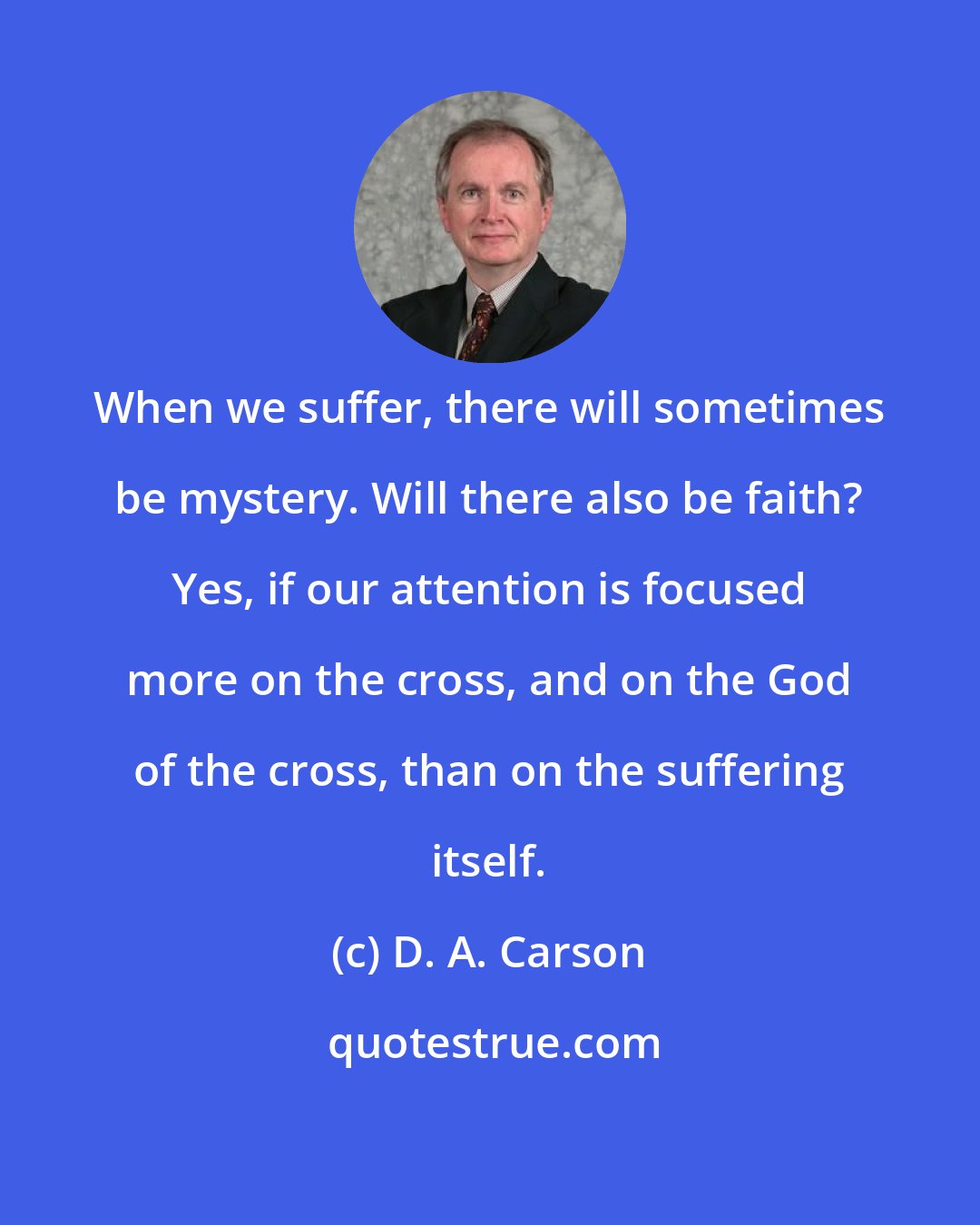 D. A. Carson: When we suffer, there will sometimes be mystery. Will there also be faith? Yes, if our attention is focused more on the cross, and on the God of the cross, than on the suffering itself.