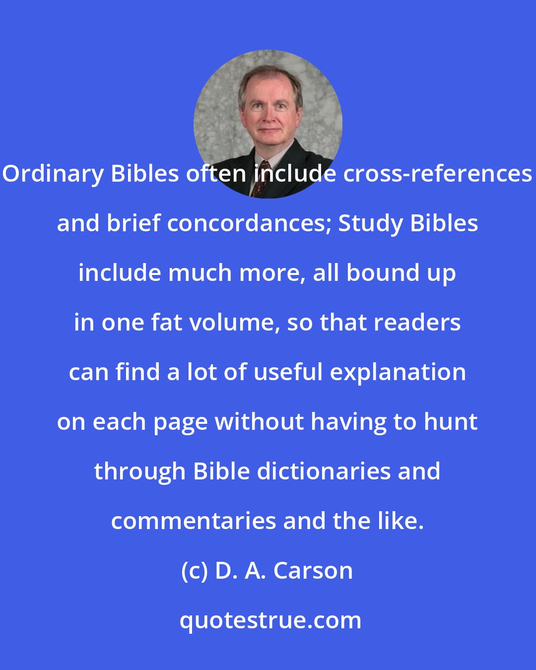 D. A. Carson: Ordinary Bibles often include cross-references and brief concordances; Study Bibles include much more, all bound up in one fat volume, so that readers can find a lot of useful explanation on each page without having to hunt through Bible dictionaries and commentaries and the like.