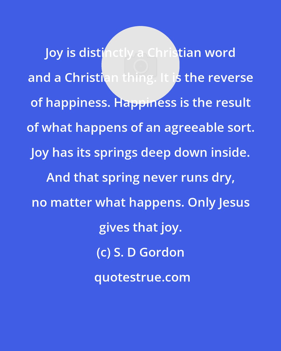 S. D Gordon: Joy is distinctly a Christian word and a Christian thing. It is the reverse of happiness. Happiness is the result of what happens of an agreeable sort. Joy has its springs deep down inside. And that spring never runs dry, no matter what happens. Only Jesus gives that joy.