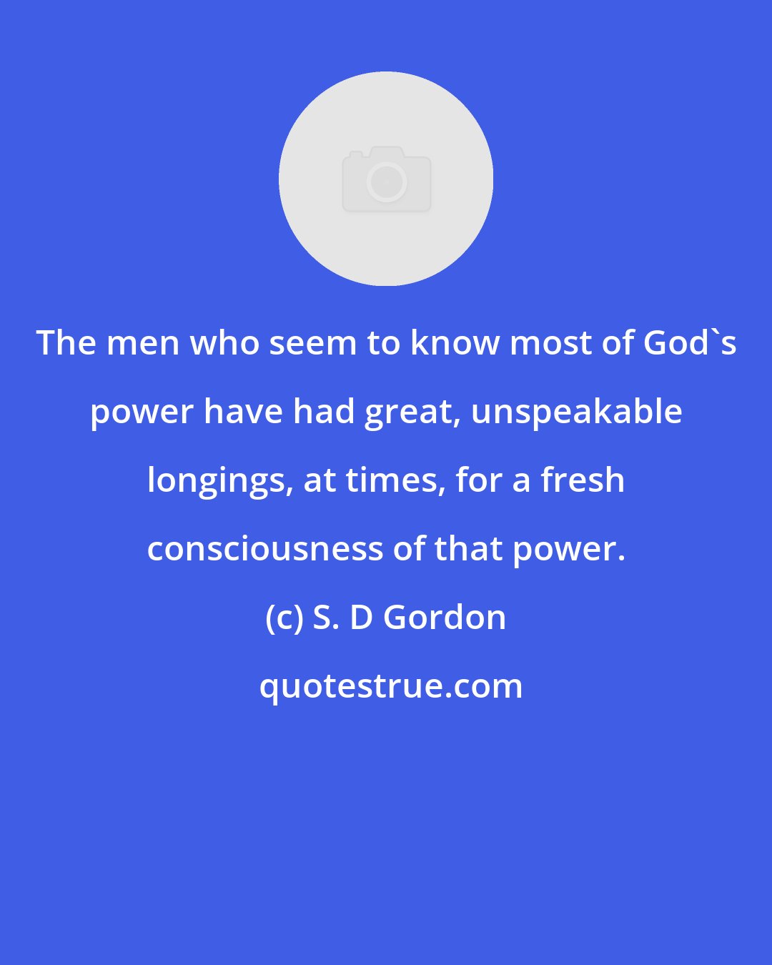 S. D Gordon: The men who seem to know most of God's power have had great, unspeakable longings, at times, for a fresh consciousness of that power.