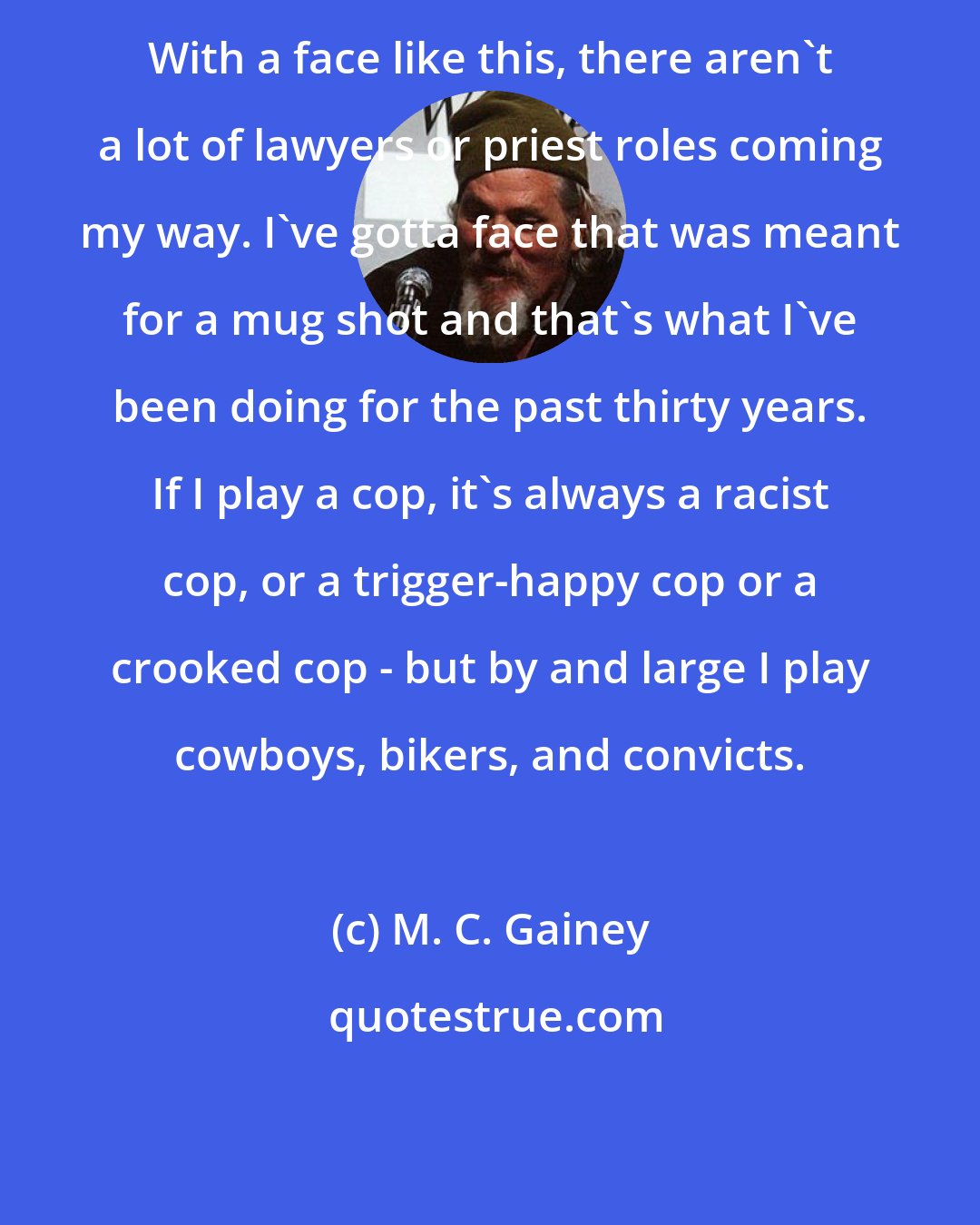M. C. Gainey: With a face like this, there aren't a lot of lawyers or priest roles coming my way. I've gotta face that was meant for a mug shot and that's what I've been doing for the past thirty years. If I play a cop, it's always a racist cop, or a trigger-happy cop or a crooked cop - but by and large I play cowboys, bikers, and convicts.