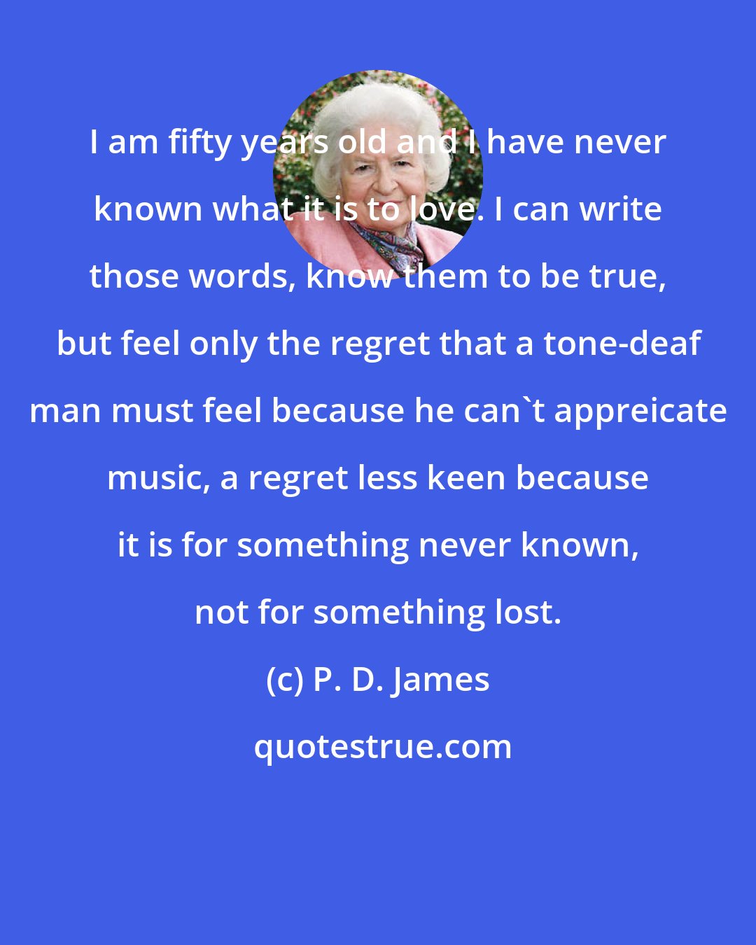 P. D. James: I am fifty years old and I have never known what it is to love. I can write those words, know them to be true, but feel only the regret that a tone-deaf man must feel because he can't appreicate music, a regret less keen because it is for something never known, not for something lost.