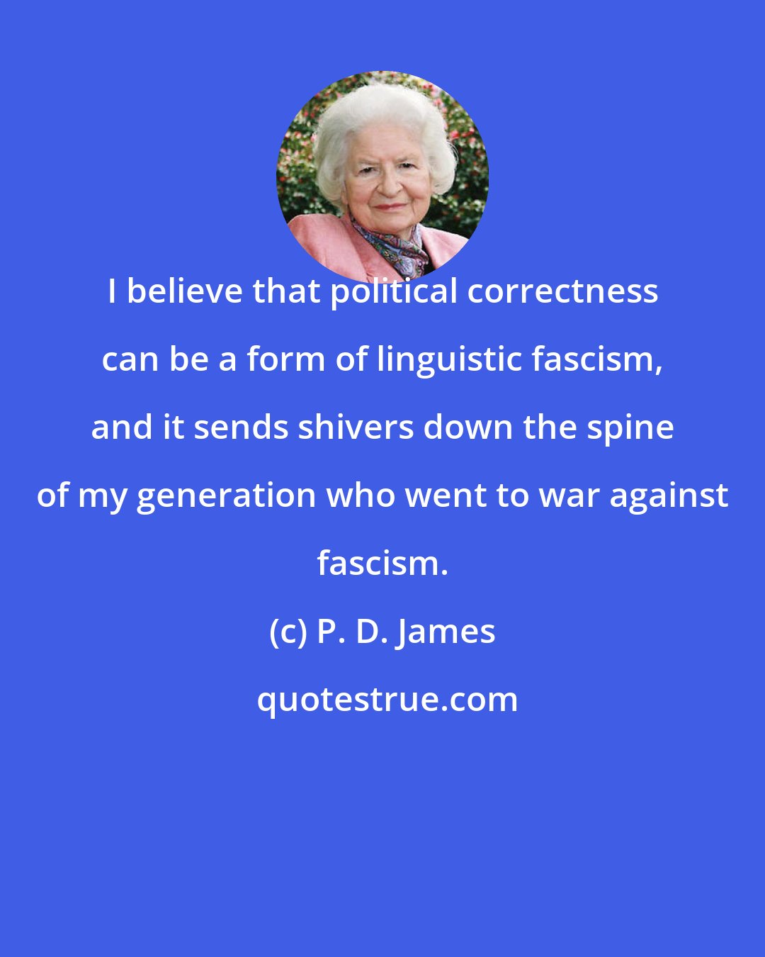 P. D. James: I believe that political correctness can be a form of linguistic fascism, and it sends shivers down the spine of my generation who went to war against fascism.