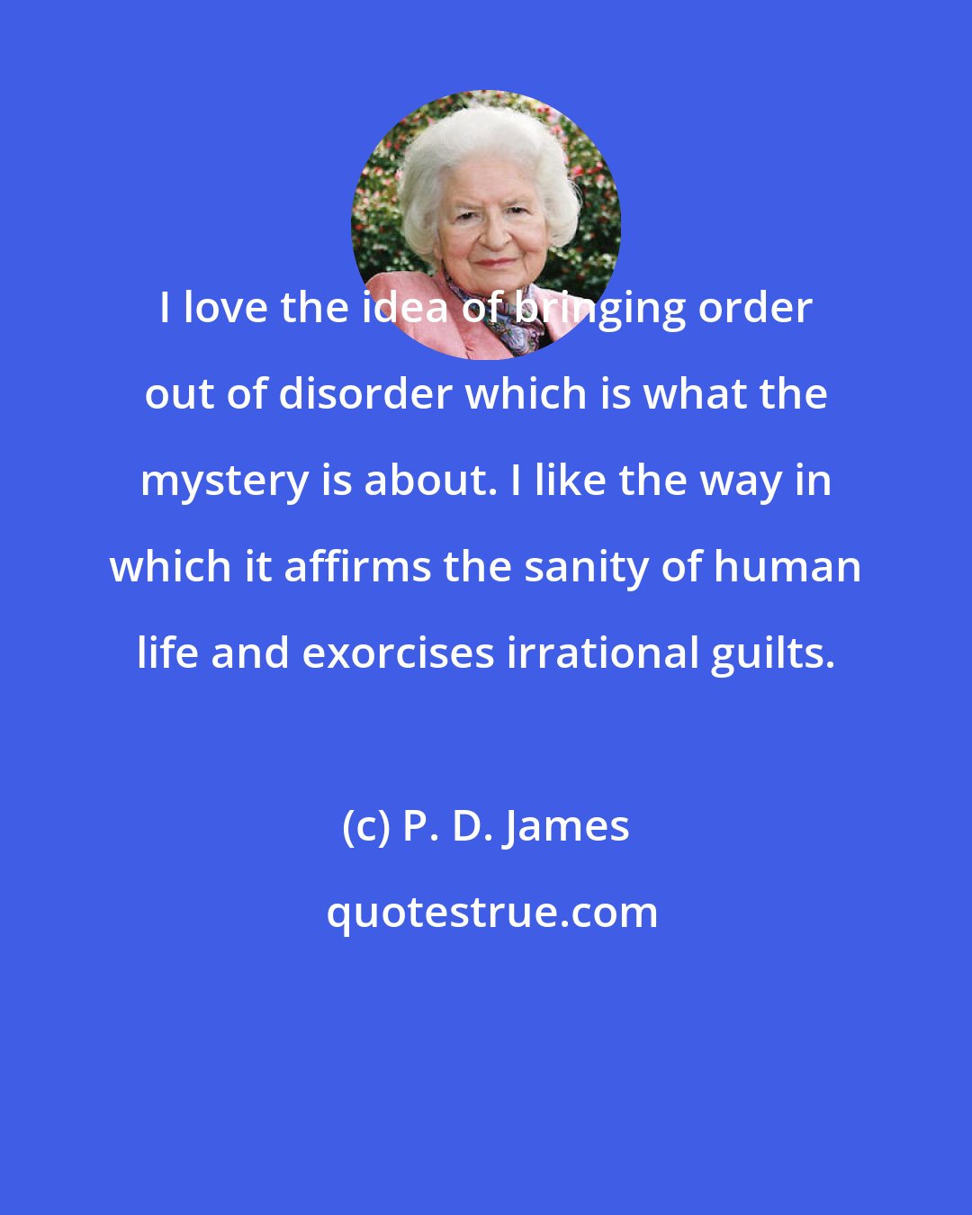 P. D. James: I love the idea of bringing order out of disorder which is what the mystery is about. I like the way in which it affirms the sanity of human life and exorcises irrational guilts.