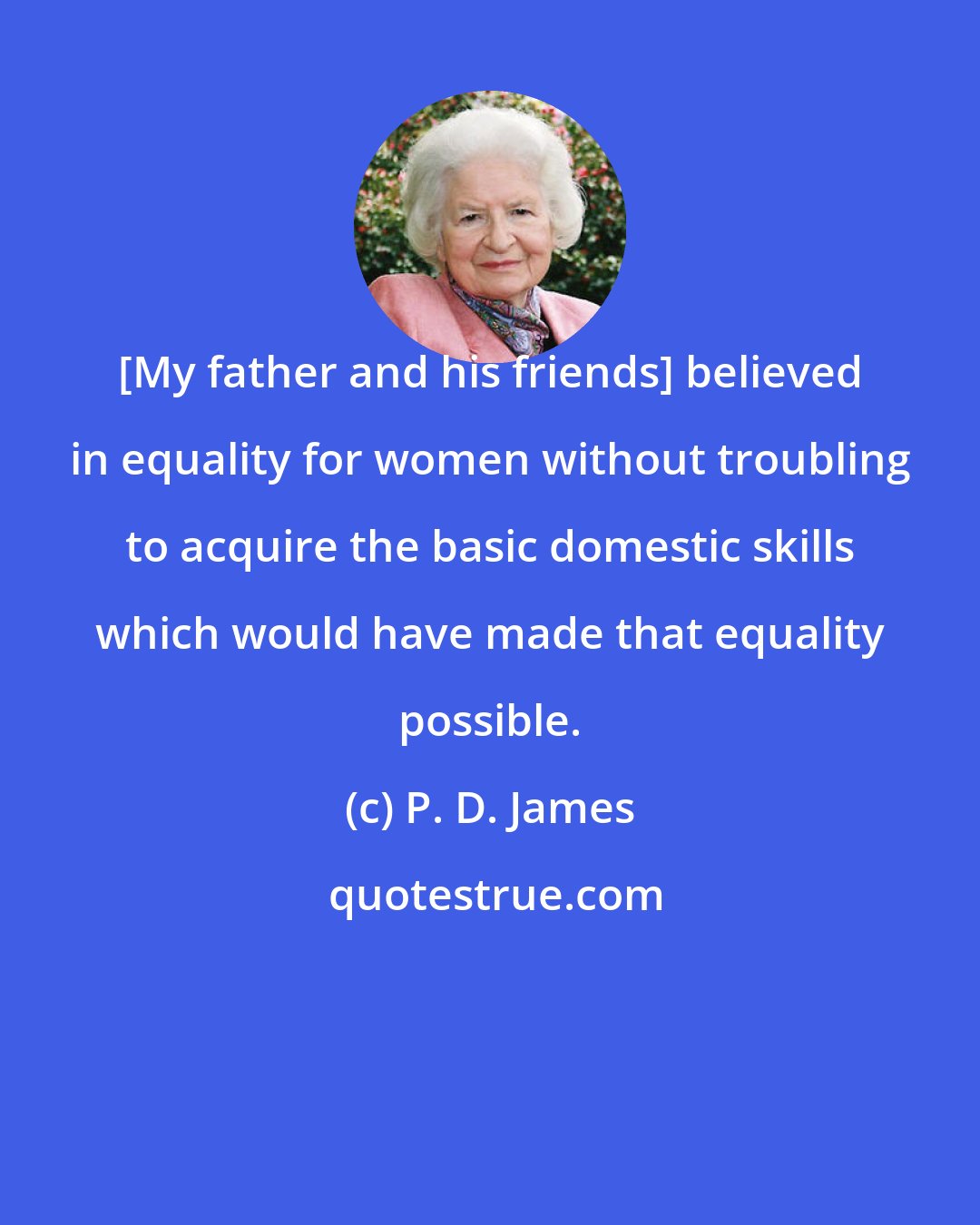 P. D. James: [My father and his friends] believed in equality for women without troubling to acquire the basic domestic skills which would have made that equality possible.