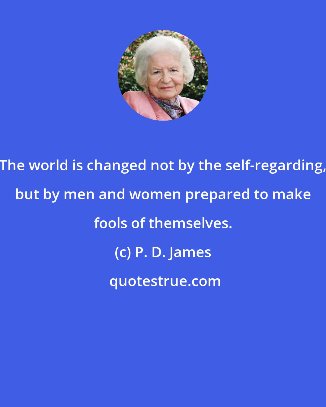 P. D. James: The world is changed not by the self-regarding, but by men and women prepared to make fools of themselves.