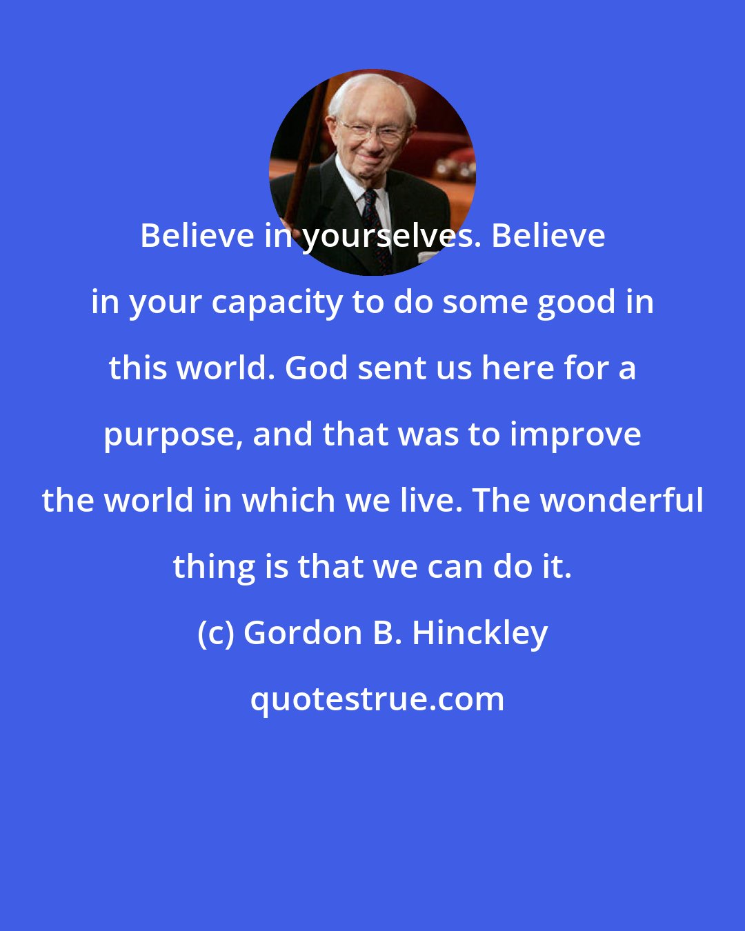 Gordon B. Hinckley: Believe in yourselves. Believe in your capacity to do some good in this world. God sent us here for a purpose, and that was to improve the world in which we live. The wonderful thing is that we can do it.