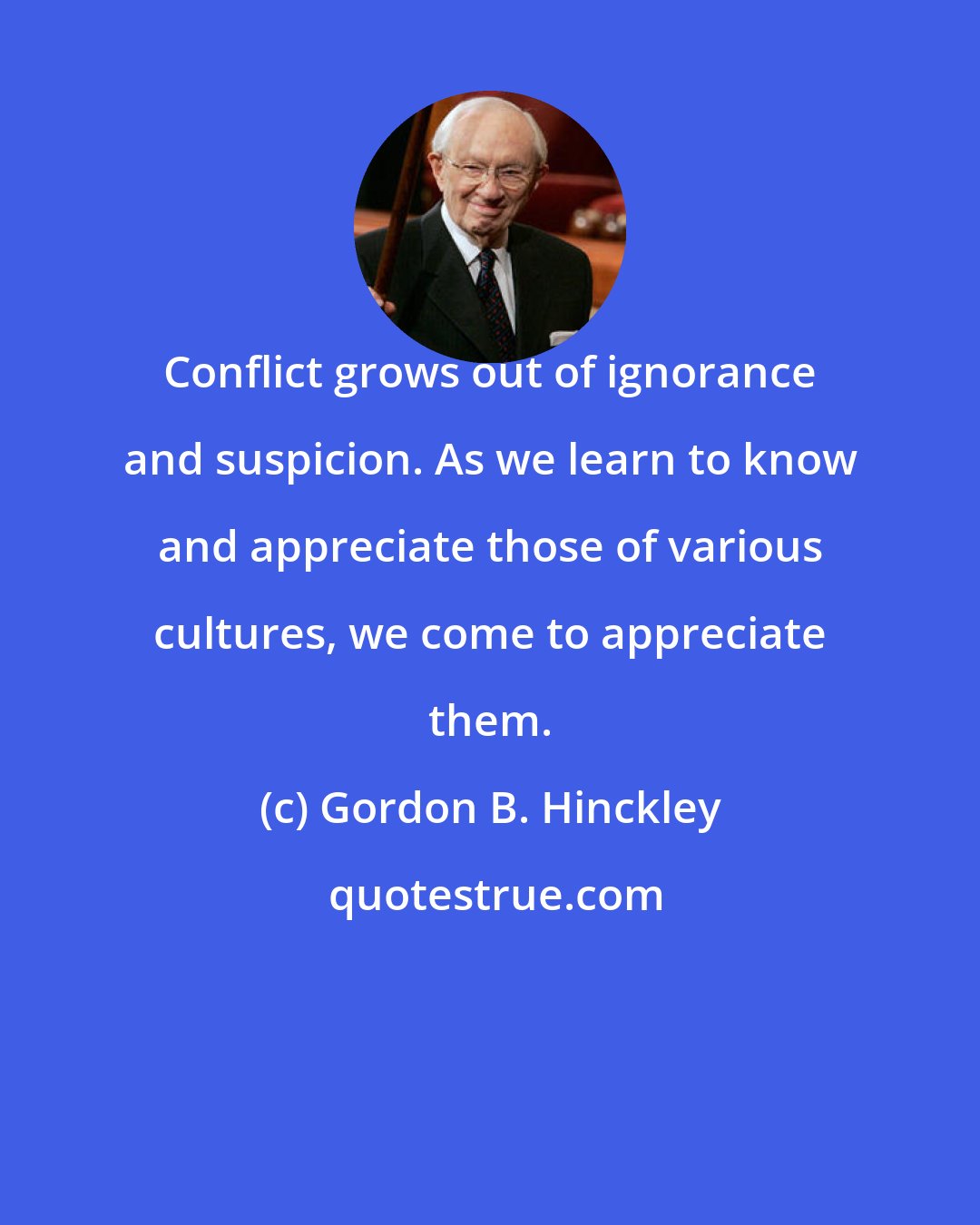 Gordon B. Hinckley: Conflict grows out of ignorance and suspicion. As we learn to know and appreciate those of various cultures, we come to appreciate them.