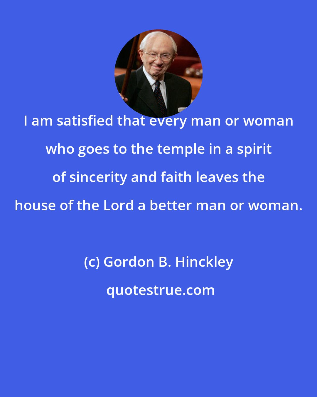 Gordon B. Hinckley: I am satisfied that every man or woman who goes to the temple in a spirit of sincerity and faith leaves the house of the Lord a better man or woman.