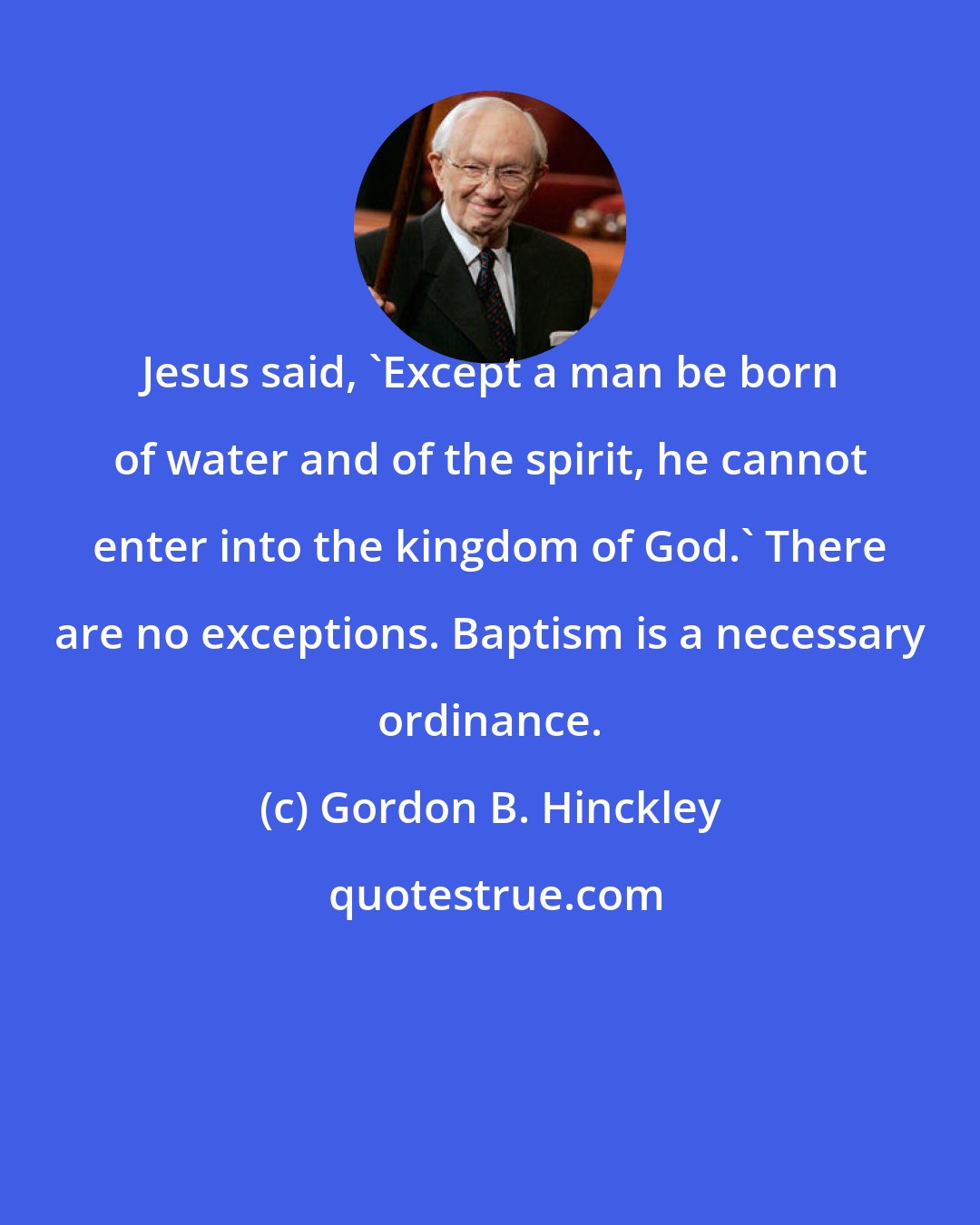 Gordon B. Hinckley: Jesus said, 'Except a man be born of water and of the spirit, he cannot enter into the kingdom of God.' There are no exceptions. Baptism is a necessary ordinance.