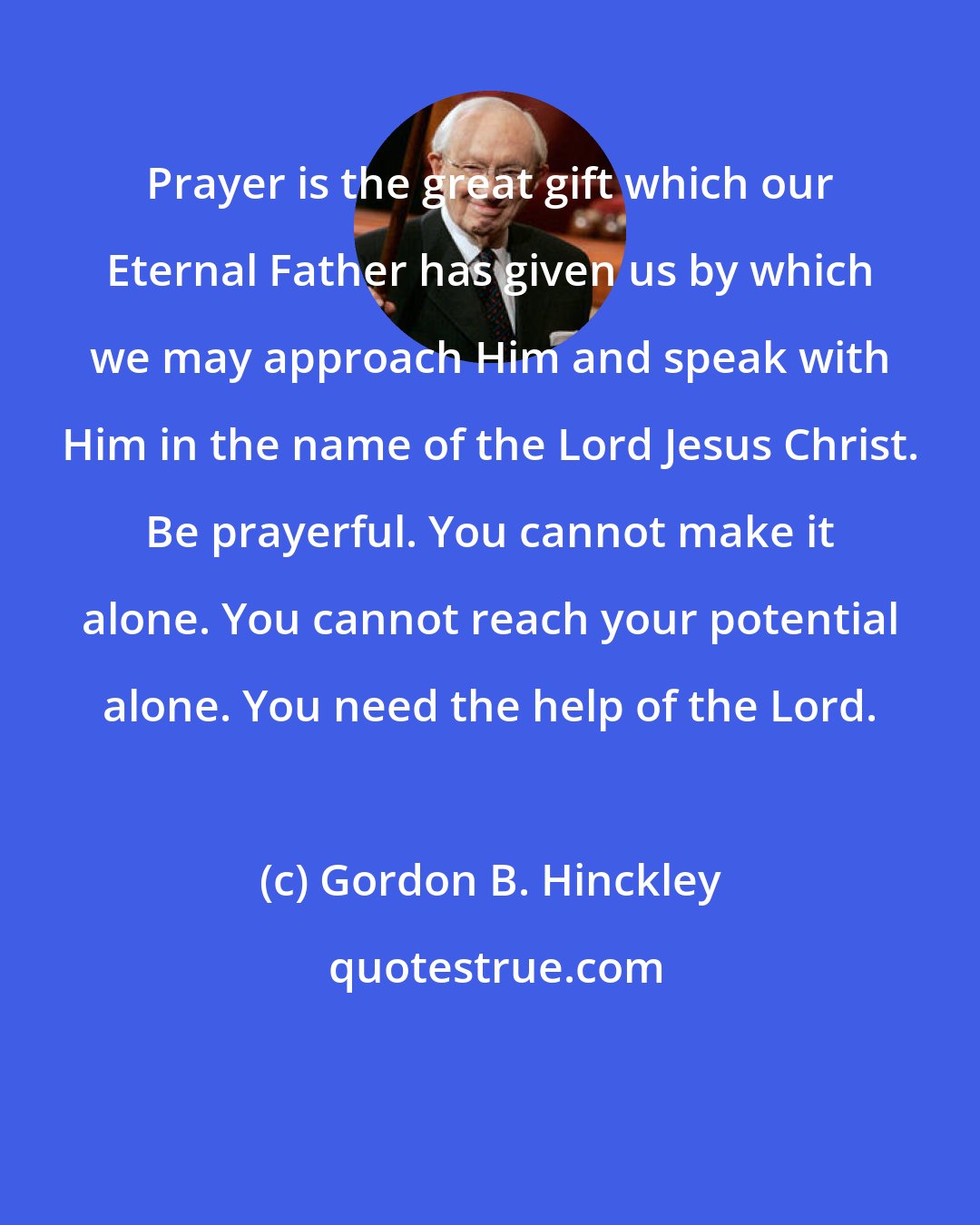 Gordon B. Hinckley: Prayer is the great gift which our Eternal Father has given us by which we may approach Him and speak with Him in the name of the Lord Jesus Christ. Be prayerful. You cannot make it alone. You cannot reach your potential alone. You need the help of the Lord.