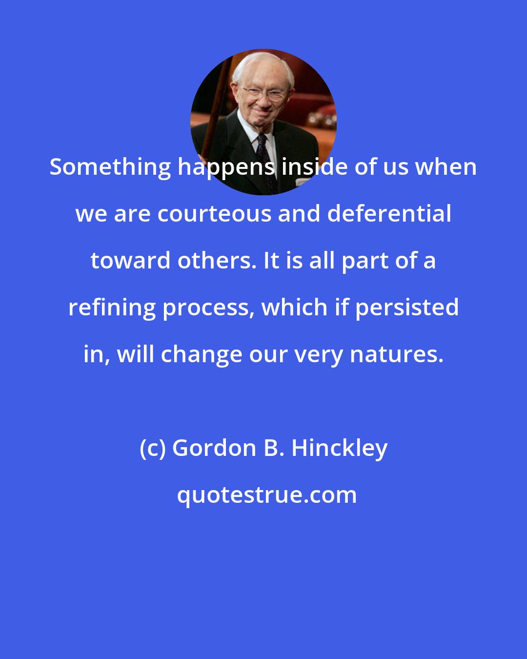 Gordon B. Hinckley: Something happens inside of us when we are courteous and deferential toward others. It is all part of a refining process, which if persisted in, will change our very natures.