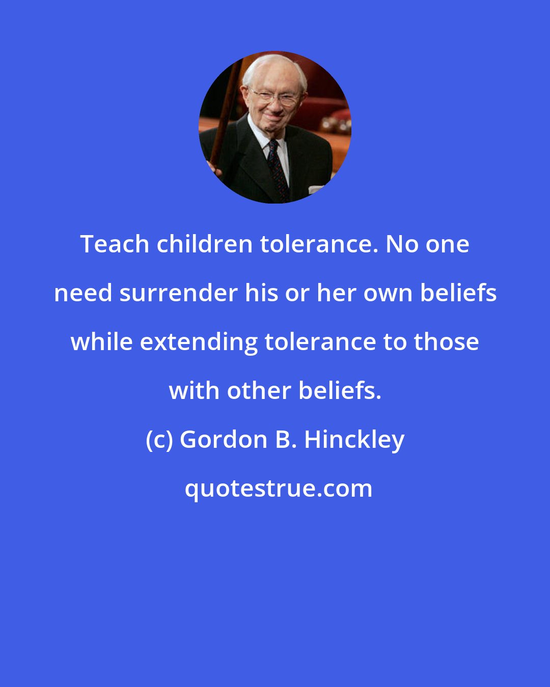 Gordon B. Hinckley: Teach children tolerance. No one need surrender his or her own beliefs while extending tolerance to those with other beliefs.