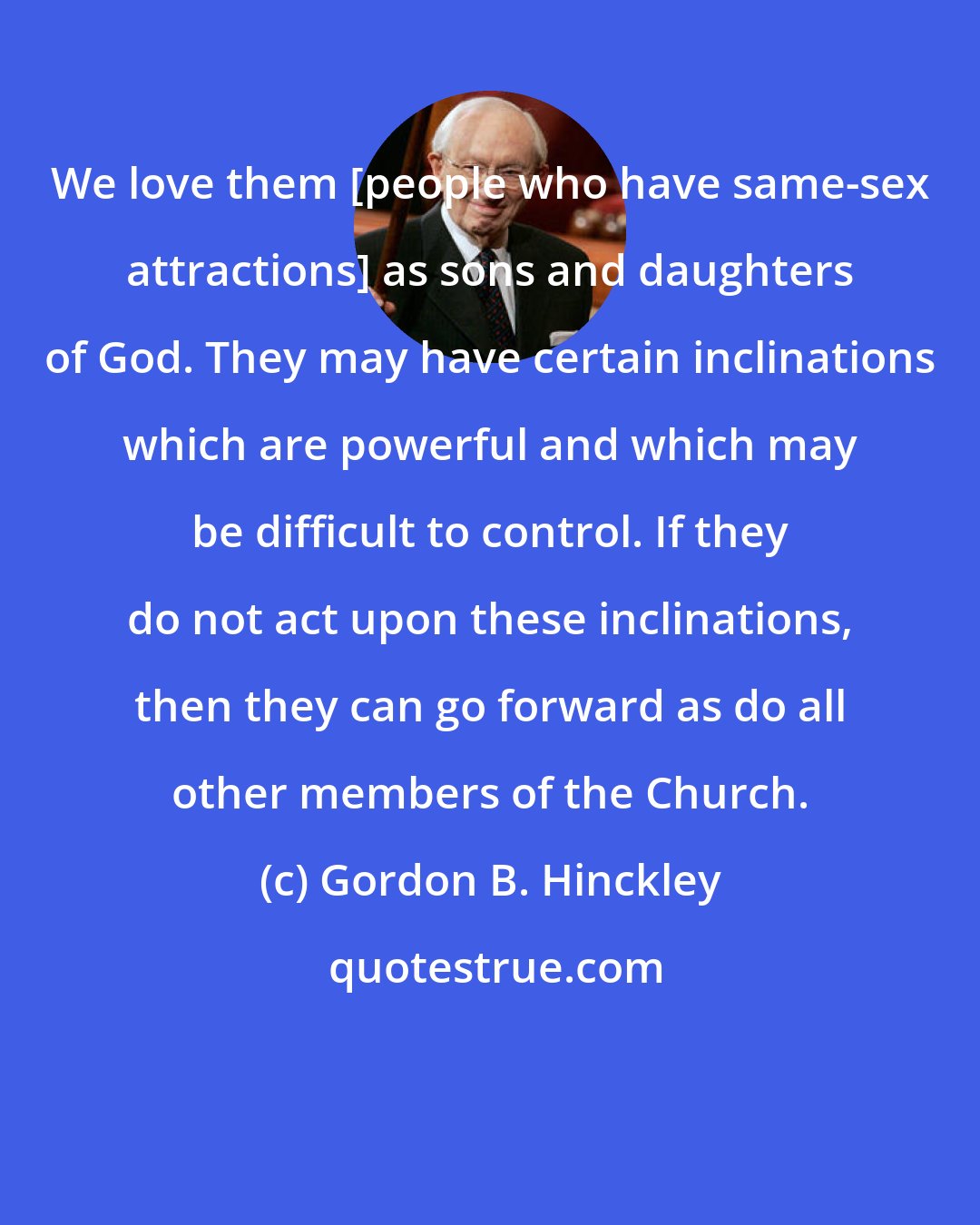 Gordon B. Hinckley: We love them [people who have same-sex attractions] as sons and daughters of God. They may have certain inclinations which are powerful and which may be difficult to control. If they do not act upon these inclinations, then they can go forward as do all other members of the Church.