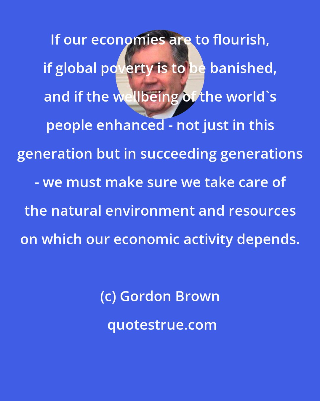 Gordon Brown: If our economies are to flourish, if global poverty is to be banished, and if the wellbeing of the world's people enhanced - not just in this generation but in succeeding generations - we must make sure we take care of the natural environment and resources on which our economic activity depends.