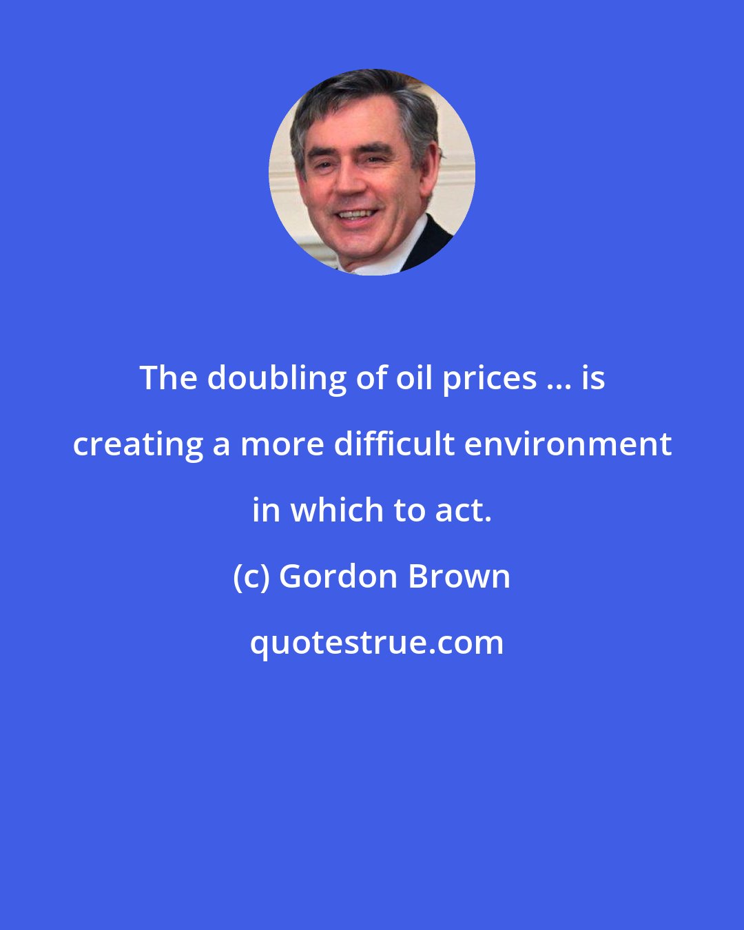 Gordon Brown: The doubling of oil prices ... is creating a more difficult environment in which to act.