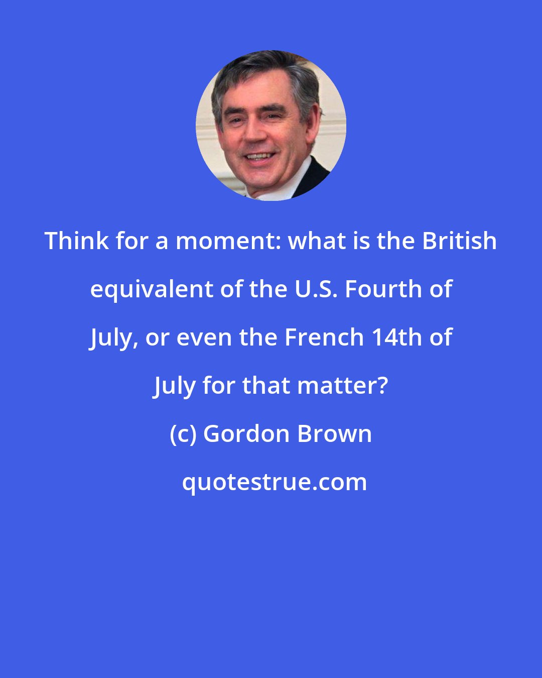 Gordon Brown: Think for a moment: what is the British equivalent of the U.S. Fourth of July, or even the French 14th of July for that matter?