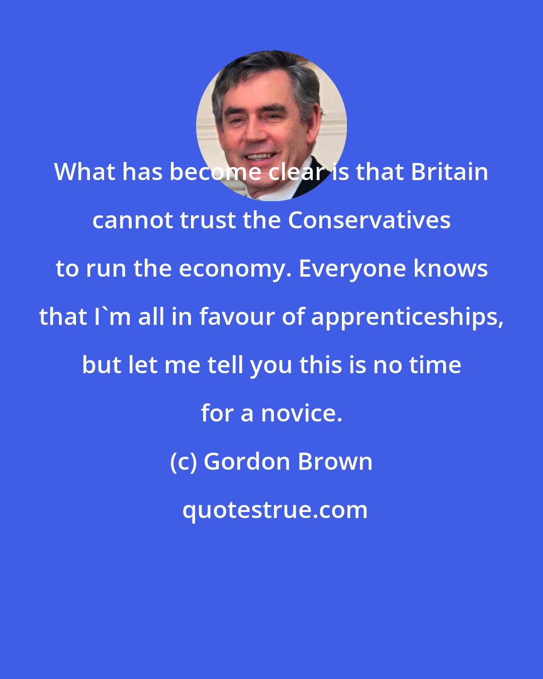 Gordon Brown: What has become clear is that Britain cannot trust the Conservatives to run the economy. Everyone knows that I'm all in favour of apprenticeships, but let me tell you this is no time for a novice.