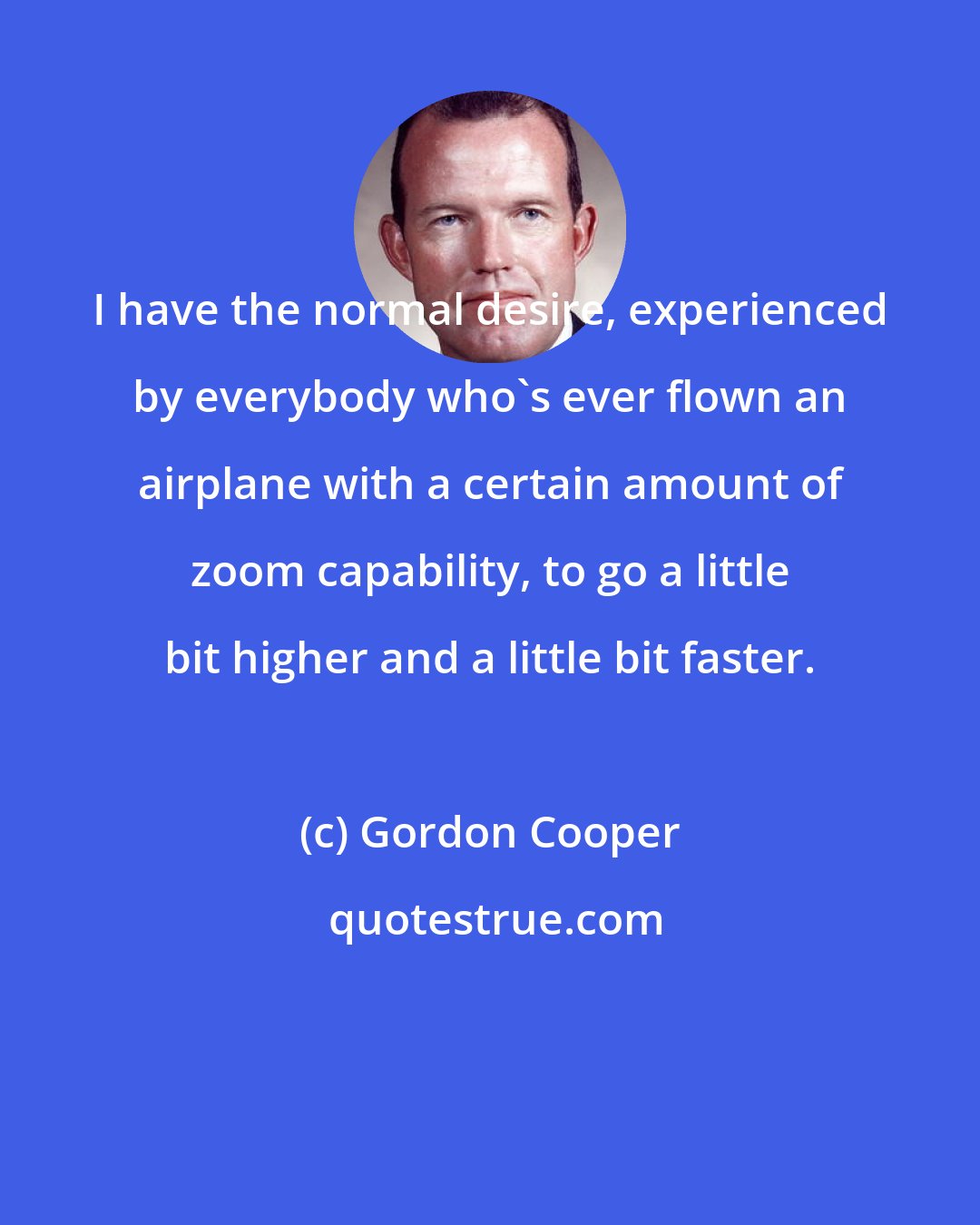 Gordon Cooper: I have the normal desire, experienced by everybody who's ever flown an airplane with a certain amount of zoom capability, to go a little bit higher and a little bit faster.