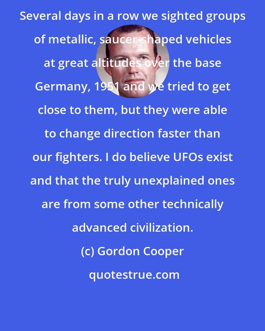 Gordon Cooper: Several days in a row we sighted groups of metallic, saucer-shaped vehicles at great altitudes over the base Germany, 1951 and we tried to get close to them, but they were able to change direction faster than our fighters. I do believe UFOs exist and that the truly unexplained ones are from some other technically advanced civilization.