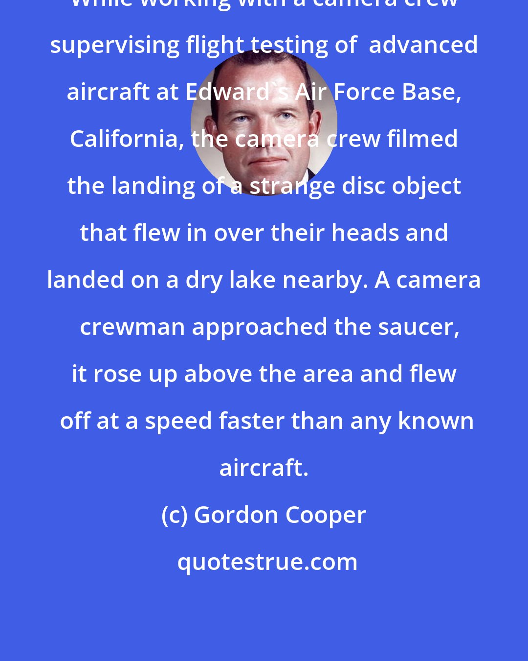 Gordon Cooper: While working with a camera crew supervising flight testing of  advanced aircraft at Edward's Air Force Base, California, the camera crew filmed the landing of a strange disc object that flew in over their heads and landed on a dry lake nearby. A camera   crewman approached the saucer, it rose up above the area and flew  off at a speed faster than any known aircraft.