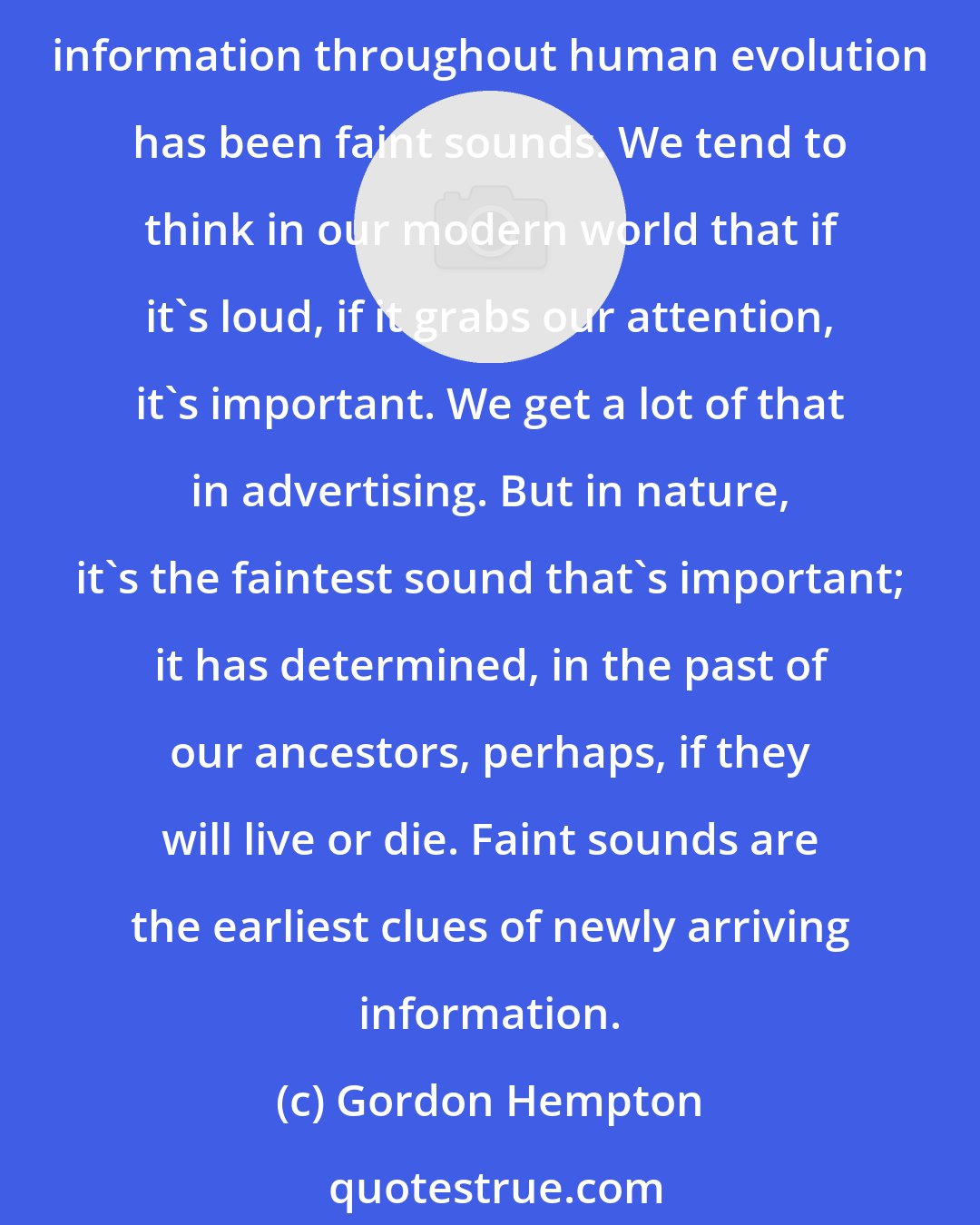 Gordon Hempton: Healthy areas that are richest in information are those areas in the wild where we can get all the information that's available to us within our human hearing range. The most valuable information throughout human evolution has been faint sounds. We tend to think in our modern world that if it's loud, if it grabs our attention, it's important. We get a lot of that in advertising. But in nature, it's the faintest sound that's important; it has determined, in the past of our ancestors, perhaps, if they will live or die. Faint sounds are the earliest clues of newly arriving information.