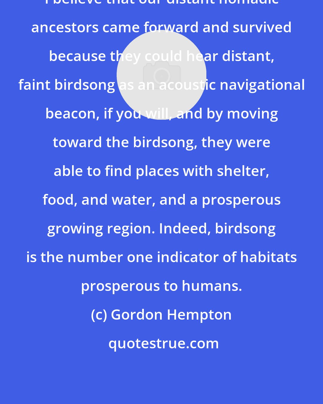 Gordon Hempton: I believe that our distant nomadic ancestors came forward and survived because they could hear distant, faint birdsong as an acoustic navigational beacon, if you will, and by moving toward the birdsong, they were able to find places with shelter, food, and water, and a prosperous growing region. Indeed, birdsong is the number one indicator of habitats prosperous to humans.