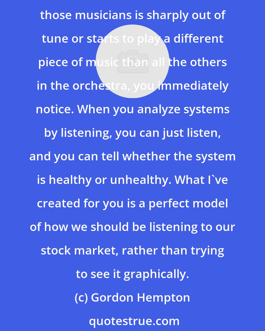 Gordon Hempton: If you're listening to a symphony, you're getting all the information, including the audience around you, the delay from the sides of the concert hall, the whole thing. If one of those musicians is sharply out of tune or starts to play a different piece of music than all the others in the orchestra, you immediately notice. When you analyze systems by listening, you can just listen, and you can tell whether the system is healthy or unhealthy. What I've created for you is a perfect model of how we should be listening to our stock market, rather than trying to see it graphically.