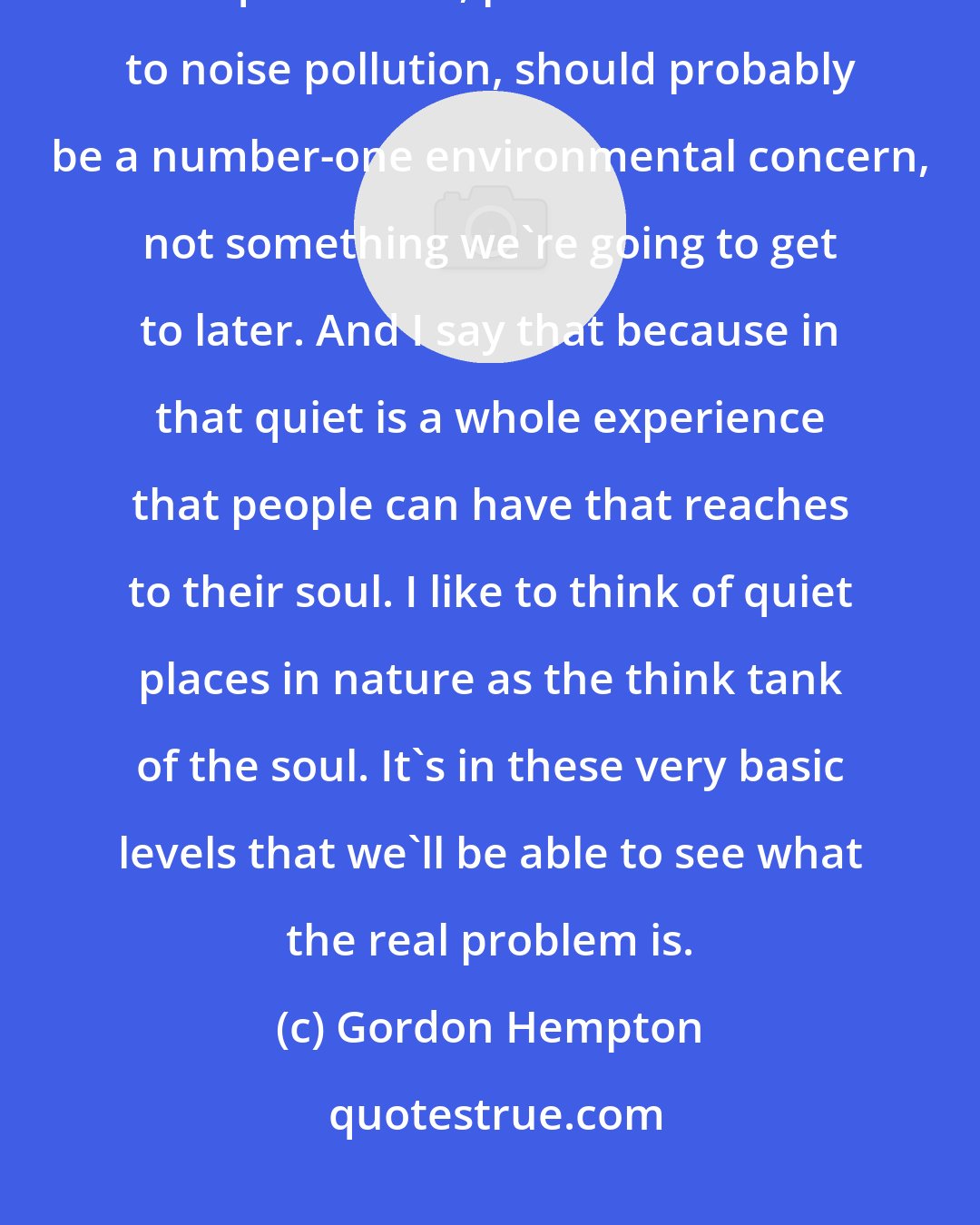 Gordon Hempton: Many environmentalists have failed to recognize that the preservation of quiet areas, places off-limits to noise pollution, should probably be a number-one environmental concern, not something we're going to get to later. And I say that because in that quiet is a whole experience that people can have that reaches to their soul. I like to think of quiet places in nature as the think tank of the soul. It's in these very basic levels that we'll be able to see what the real problem is.