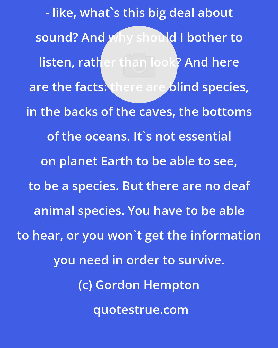 Gordon Hempton: Most people think visual information is more important than aural information - like, what's this big deal about sound? And why should I bother to listen, rather than look? And here are the facts: there are blind species, in the backs of the caves, the bottoms of the oceans. It's not essential on planet Earth to be able to see, to be a species. But there are no deaf animal species. You have to be able to hear, or you won't get the information you need in order to survive.