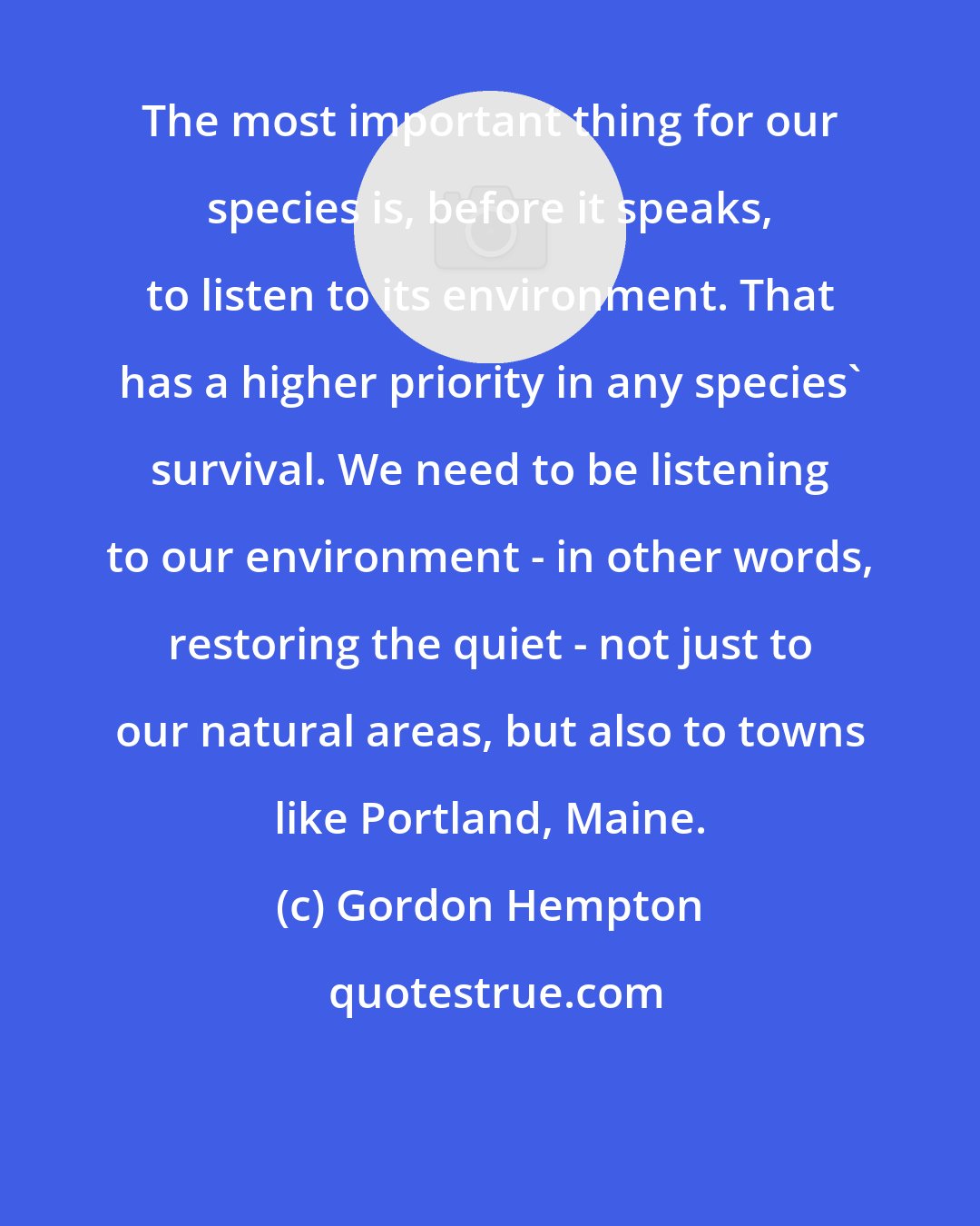 Gordon Hempton: The most important thing for our species is, before it speaks, to listen to its environment. That has a higher priority in any species' survival. We need to be listening to our environment - in other words, restoring the quiet - not just to our natural areas, but also to towns like Portland, Maine.