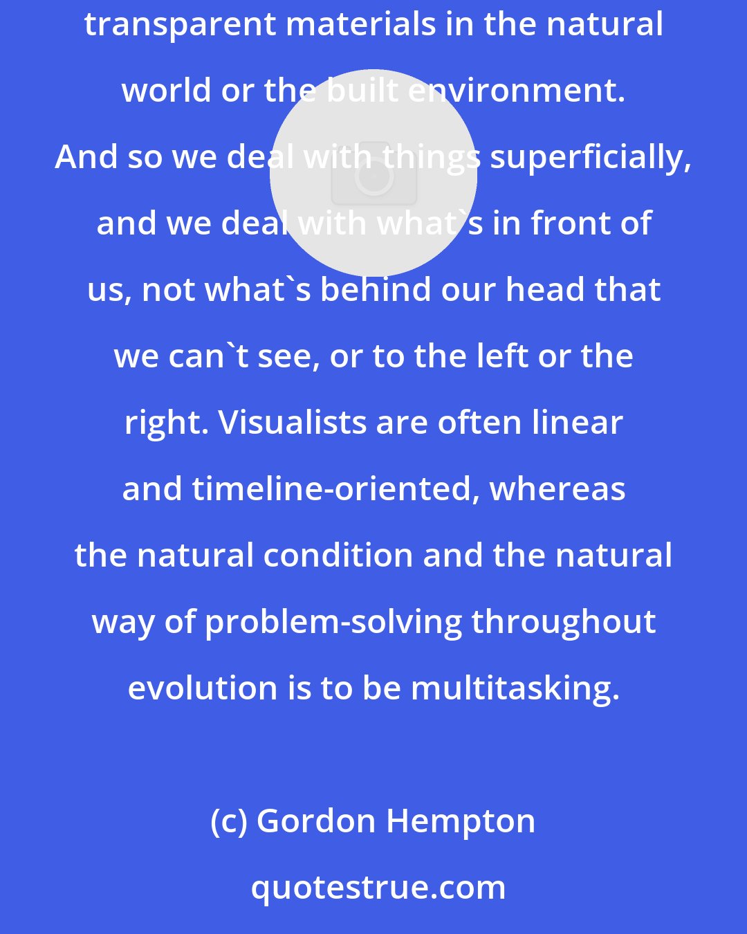 Gordon Hempton: What visual information does is it creates priorities. You cannot know with certainty what lies behind something else. There are very few transparent materials in the natural world or the built environment. And so we deal with things superficially, and we deal with what's in front of us, not what's behind our head that we can't see, or to the left or the right. Visualists are often linear and timeline-oriented, whereas the natural condition and the natural way of problem-solving throughout evolution is to be multitasking.