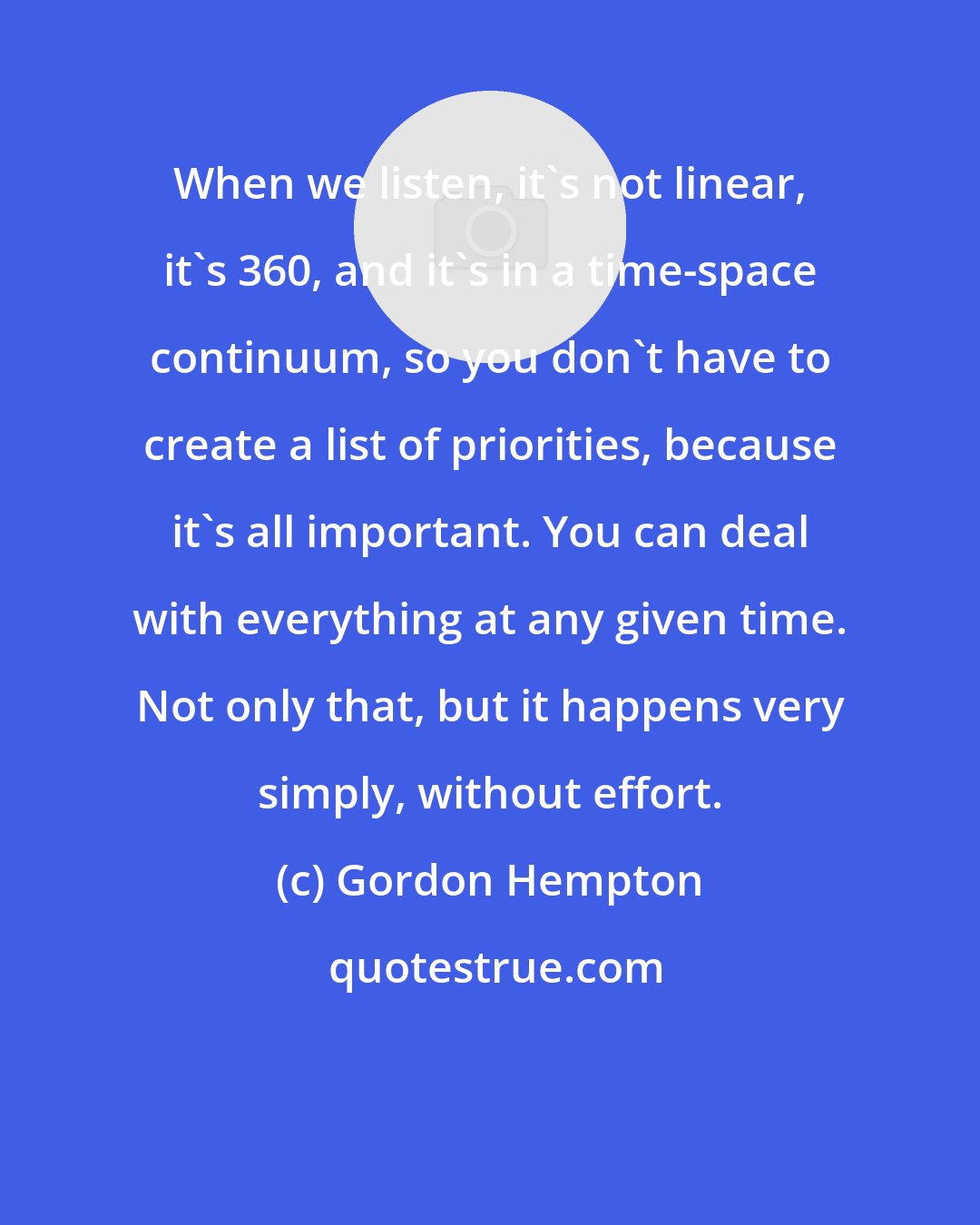 Gordon Hempton: When we listen, it's not linear, it's 360, and it's in a time-space continuum, so you don't have to create a list of priorities, because it's all important. You can deal with everything at any given time. Not only that, but it happens very simply, without effort.