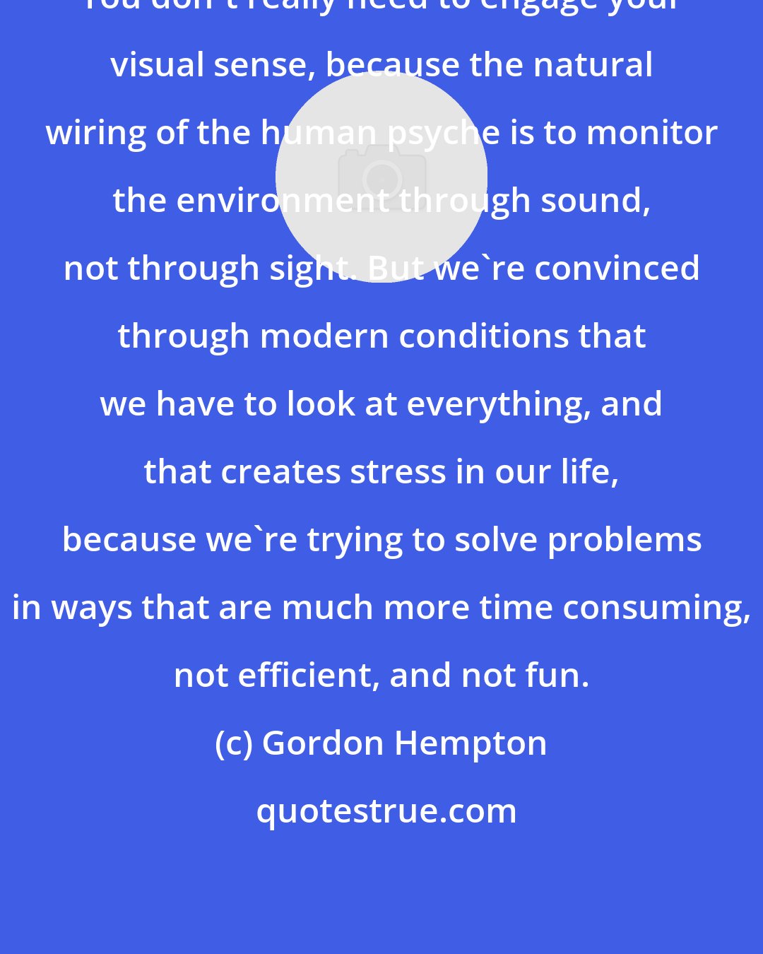 Gordon Hempton: You don't really need to engage your visual sense, because the natural wiring of the human psyche is to monitor the environment through sound, not through sight. But we're convinced through modern conditions that we have to look at everything, and that creates stress in our life, because we're trying to solve problems in ways that are much more time consuming, not efficient, and not fun.