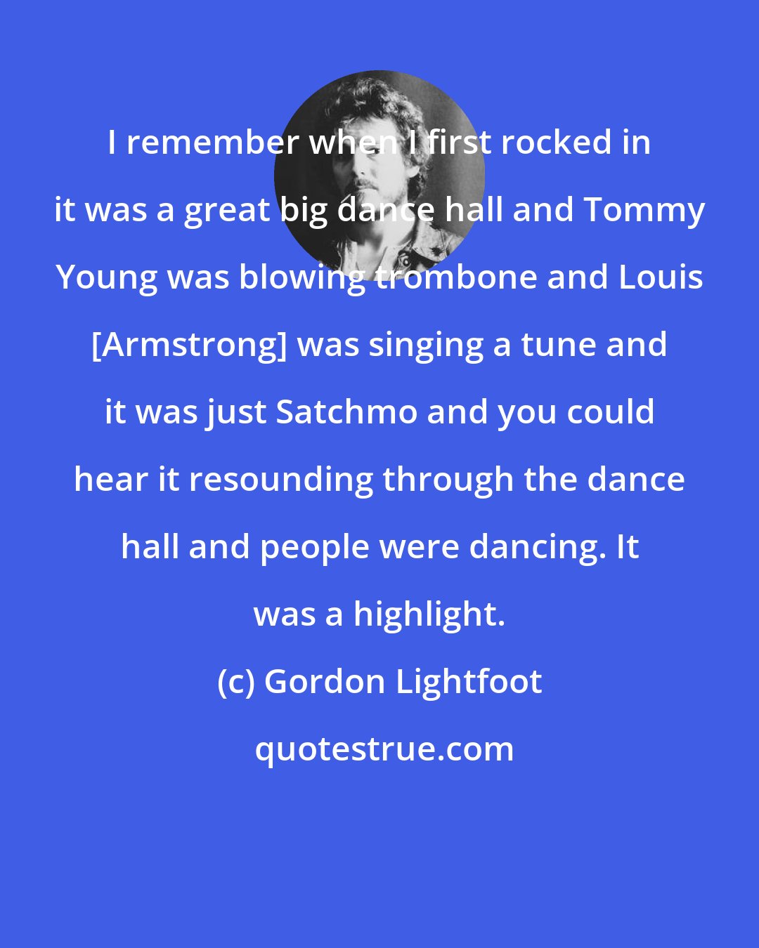 Gordon Lightfoot: I remember when I first rocked in it was a great big dance hall and Tommy Young was blowing trombone and Louis [Armstrong] was singing a tune and it was just Satchmo and you could hear it resounding through the dance hall and people were dancing. It was a highlight.