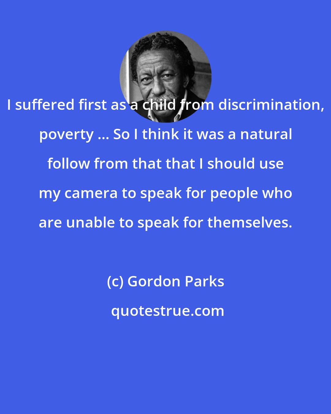 Gordon Parks: I suffered first as a child from discrimination, poverty ... So I think it was a natural follow from that that I should use my camera to speak for people who are unable to speak for themselves.