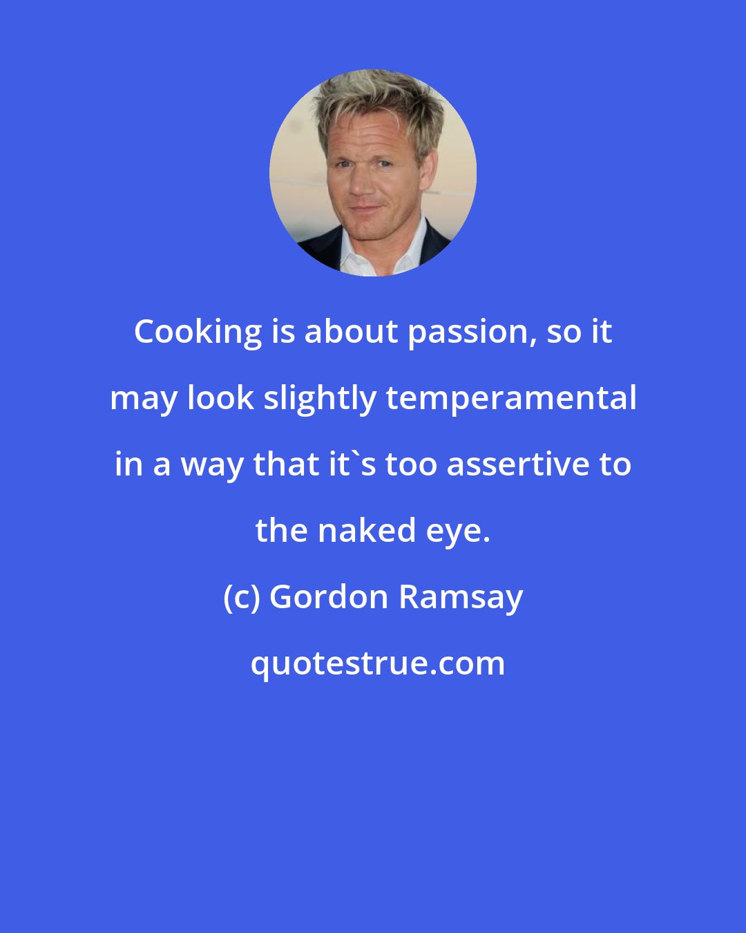 Gordon Ramsay: Cooking is about passion, so it may look slightly temperamental in a way that it's too assertive to the naked eye.