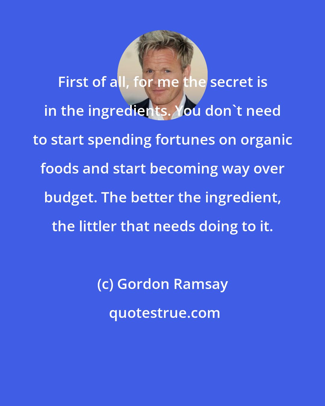 Gordon Ramsay: First of all, for me the secret is in the ingredients. You don't need to start spending fortunes on organic foods and start becoming way over budget. The better the ingredient, the littler that needs doing to it.