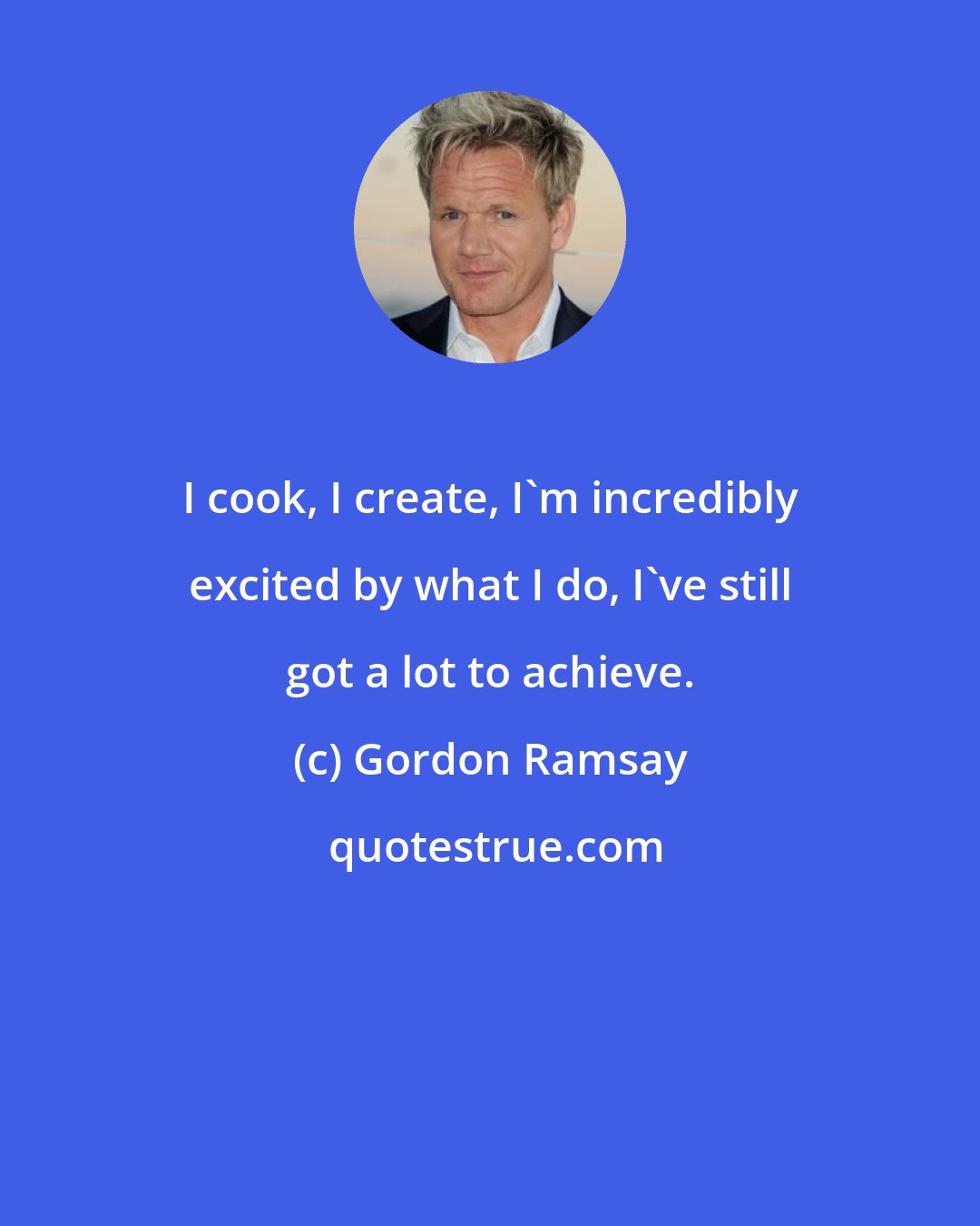 Gordon Ramsay: I cook, I create, I'm incredibly excited by what I do, I've still got a lot to achieve.