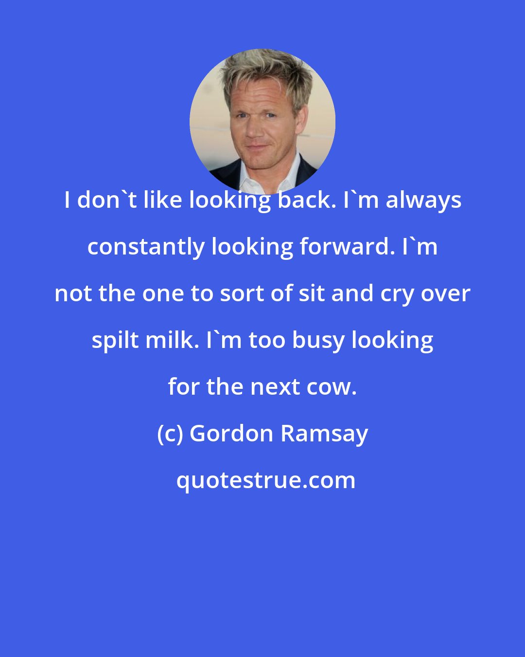 Gordon Ramsay: I don't like looking back. I'm always constantly looking forward. I'm not the one to sort of sit and cry over spilt milk. I'm too busy looking for the next cow.