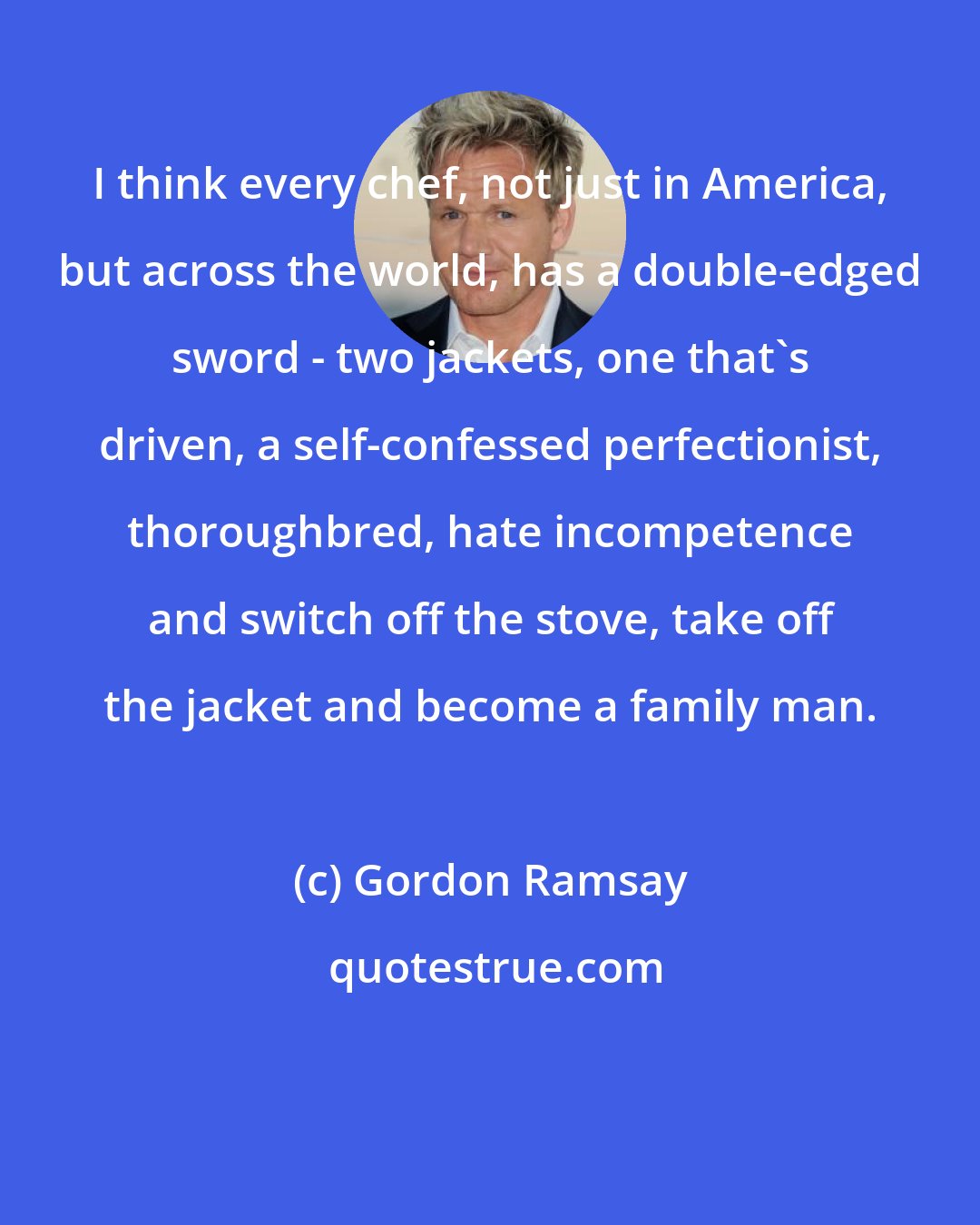 Gordon Ramsay: I think every chef, not just in America, but across the world, has a double-edged sword - two jackets, one that's driven, a self-confessed perfectionist, thoroughbred, hate incompetence and switch off the stove, take off the jacket and become a family man.